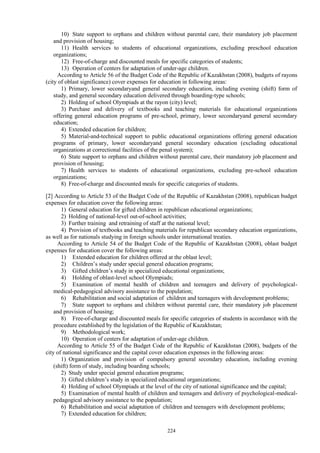 224
10) State support to orphans and children without parental care, their mandatory job placement
and provision of housing;
11) Health services to students of educational organizations, excluding preschool education
organizations;
12) Free-of-charge and discounted meals for specific categories of students;
13) Operation of centers for adaptation of under-age children.
According to Article 56 of the Budget Code of the Republic of Kazakhstan (2008), budgets of rayons
(city of oblast significance) cover expenses for education in following areas:
1) Primary, lower secondaryand general secondary education, including evening (shift) form of
study, and general secondary education delivered through boarding-type schools;
2) Holding of school Olympiads at the rayon (city) level;
3) Purchase and delivery of textbooks and teaching materials for educational organizations
offering general education programs of pre-school, primary, lower secondaryand general secondary
education;
4) Extended education for children;
5) Material-and-technical support to public educational organizations offering general education
programs of primary, lower secondaryand general secondary education (excluding educational
organizations at correctional facilities of the penal system);
6) State support to orphans and children without parental care, their mandatory job placement and
provision of housing;
7) Health services to students of educational organizations, excluding pre-school education
organizations;
8) Free-of-charge and discounted meals for specific categories of students.
[2] According to Article 53 of the Budget Code of the Republic of Kazakhstan (2008), republican budget
expenses for education cover the following areas:
1) General education for gifted children in republican educational organizations;
2) Holding of national-level out-of-school activities;
3) Further training and retraining of staff at the national level;
4) Provision of textbooks and teaching materials for republican secondary education organizations,
as well as for nationals studying in foreign schools under international treaties.
According to Article 54 of the Budget Code of the Republic of Kazakhstan (2008), oblast budget
expenses for education cover the following areas:
1) Extended education for children offered at the oblast level;
2) Children’s study under special general education programs;
3) Gifted children’s study in specialized educational organizations;
4) Holding of oblast-level school Olympiads;
5) Examination of mental health of children and teenagers and delivery of psychological-
medical-pedagogical advisory assistance to the population;
6) Rehabilitation and social adaptation of children and teenagers with development problems;
7) State support to orphans and children without parental care, their mandatory job placement
and provision of housing;
8) Free-of-charge and discounted meals for specific categories of students in accordance with the
procedure established by the legislation of the Republic of Kazakhstan;
9) Methodological work;
10) Operation of centers for adaptation of under-age children.
According to Article 55 of the Budget Code of the Republic of Kazakhstan (2008), budgets of the
city of national significance and the capital cover education expenses in the following areas:
1) Organization and provision of compulsory general secondary education, including evening
(shift) form of study, including boarding schools;
2) Study under special general education programs;
3) Gifted children’s study in specialized educational organizations;
4) Holding of school Olympiads at the level of the city of national significance and the capital;
5) Examination of mental health of children and teenagers and delivery of psychological-medical-
pedagogical advisory assistance to the population;
6) Rehabilitation and social adaptation of children and teenagers with development problems;
7) Extended education for children;
 