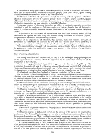 231
Certification of pedagogical workers undertaking teaching activities in educational institutions in
health care and social security institutions (classrooms, groups), youth sports schools, sports boarding
school conducted by local executive bodies in the field of education.
Certification of teachers of organizations (except for teaching staff of republican subordinate
education organizations) pre-school education, primary, basic, secondary, general secondary, special,
additional, technical and vocational, post-secondary education is carried out by certification commissions
of education organizations and local authorities in the field of education.
Pedagogical workers of educational institutions are subject to certification according to positions
established by staff list which are specified in the employment contract, the order for a job. Pedagogical
worker is certified on teaching additional subjects on the basis of the certificate obtained by passing
courses.
The pedagogical workers working in small schools pass certification according to the specialty
specified in the diploma and with taking into account passing of courses on additional (adjacent)
disciplines in the presence of the corresponding certificate.
Heads of the organizations of education, their deputies, methodical workers, employees of
departments and departments of education, the civil and civil servants, other persons conducting a
teaching part-time job, pass certification for a taught subject in accordance with general practice.
Upon transition to a new place of work in pedagogical branch within the Republic of Kazakhstan for
the pedagogical worker the qualification category appropriated by the solution of a certification
commission remains.
Order of carrying out certification
For passing certification next academic year, till May 25 of the current year pedagogical employees
of the organizations of education submit the application to the certification commission of the
organization by the work place.
The list of pedagogical workers being certified is approved by the decision of collegial body of the
organization of education till June 10 of the current year and the authorized body in the field of education
(for the republican subordinated organizations) till June 15 of the current year is represented in regional
(city) departments of education, department of education of areas, the cities of Astana and Almaty.
Certification is carried out from October 1 of the current year to July 1 of the next year.
For carrying out certification of pedagogical workers certifying commissions in the organizations of
education, rayon, city departments, oblast, the cities of Astana and Almaty departments of education, in
the central government bodies of the Republic of Kazakhstan having in the maintaining the organization
of education are created. These commissions consist of odd number of members.
Certification commissions for certification of pedagogical workers of ungraded schools and the mini-
centers are created at the given organization of education or on the basis of nearby lower secondary or
secondary schools, according to the decision of appropriate authorities of management by education.
Certification commissions for certification of pedagogical employees of boarding schools,
orphanages and the preschool organizations of education are created at this organization of education or at
governing body corresponding on subordination of the education organization.
Structure of certification commissions of the organizations of education, rayon, city departments,
oblast, cities of Astana and Almaty departments of education, branch government bodies of the Republic
of Kazakhstan: chairman of a certification commission, vice-chairman, secretary and members of the
commission: the most skilled pedagogical employees of the organizations of education, representatives of
labor unions, educational and methodical associations, methodical services, specialists of governing
bodies of education.
The decision on assignment of the second category is made at the level of certification commissions
of the organizations of education.
Certification materials of pedagogical workers on the approval of the decision on assignment or
confirmation of the first qualification category are provided to certification commissions of rayon (city)
departments of education; and Almaty certification materials of pedagogical workers on the approval of
the decision on assignment or confirmation of the first and highest qualification categories are provided to
certification commissions of education departments of oblasts, the cities of Astana and Almaty;
The certification commission of rayon (city) education department analyzes the provided materials
of the pedagogical workers certified on the first, highest qualification categories, approves the solution of
a certifying commission of the education organization on assignment or confirmation to pedagogical
workers of the first qualification category, presents certification materials of pedagogical workers to
 