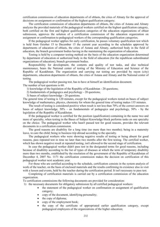 232
certification commissions of education departments of of oblasts, the cities of Almaty for the approval of
decisions on assignment or confirmation of the highest qualification category;
The certification commission of education departments of oblasts, the cities of Astana and Almaty
analyzes the provided materials of the pedagogical workers certified on the highest qualification category,
both certified on the first and highest qualification categories of the education organizations of oblast
submission, approves the solution of a certification commission of the education organization on
assignment or confirmation to pedagogical workers of the corresponding qualification categories;
If the pedagogical worker applies for early certification, he passes voluntary qualification test which
is held from October 15 to December 15 the current year according to the schedules approved by
departments of education of oblasts, the cities of Astana and Almaty, authorized body in the field of
education, the branch government bodies having in the maintaining the organization of education.
Testing is held by a computer testing method on the basis of the education organization determined
by department of education or authorized body in the field of education (for the republican subordinated
organizations of education), branch government bodies.
Responsibility for development, the contents and quality of test tasks, and also technical
maintenance, bears the National center of testing of the Ministry of Education and Science of the
Republic of Kazakhstan. The organization and carrying out testing are provided by rayon (city)
departments, education departments of oblasts, the cities of Astana and Almaty and the National center of
testing.
The pedagogical worker passing test, has to have at himself an identification document.
The number of test questions is 60:
1) knowledge of the legislation of the Republic of Kazakhstan - 20 questions;
2) fundamentals of pedagogics and psychology - 20 questions;
3) bases of subject knowledge - 20 questions.
The general time of testing is 120 minutes, except for the pedagogical workers tested on bases of subject
knowledge of mathematics, physics, chemistry for whom the general time of testing makes 135 minutes.
The result of testing is considered positive when result is not less than 70% of the correct answers on
bases of subject knowledge, 50% - on fundamentals of pedagogics and psychology, 50% - by the
legislation of the Republic of Kazakhstan.
If the pedagogical worker is certified for the position (qualification) containing in the name two and
more of specialty, when testing in the Bases of Subject Knowledge block performs tasks on one specialty
on the choice. The pedagogical worker who hasn't passed test for good reasons, provides the relevant
documents in a certification commission.
The good reasons are disability for a long time (no more than two months); being in a maternity
leave, to care the child; being in business trip abroad according to the specialty.
The pedagogical workers who were showing negative results of testing or being absent for good
reasons, pass repeated test in time no later than two months after the first testing. The certified worker,
which has shown negative result at repeated testing, isn't allowed to the second stage of certification.
In case the pedagogical worker didn't pass test in the designated terms for good reasons, including
because of disability according to the list of types of diseases at which the term of temporary disability
more than two months, established by the resolution of the government of the Republic of Kazakhstan of
December 4, 2007 No. 1171 the certification commission makes the decision on certification of this
pedagogical worker next academic year.
For those who are certified according to the schedule, certification consists in the system analysis of
work of the teacher, on the basis of enclosed materials and the results confirming its existence also in visit
with a lesson and events, held by the teacher during the certification period. It isn't necessary to pass test.
Completing of certification materials is carried out by a certification commission of the education
organization.
To certification commissions the following documents are provided for consideration:
1) the necessary documents for obligatory submission by all certified pedagogical workers:
 the statement of the pedagogical worker on confirmation or assignment of qualification
category;
 сopy of the document, identifying personality;
 the copy of diploma;
 copy of the employment book;
 the copy of the certificate of appropriated earlier qualification category, except
pedagogical employees of the organizations of the higher education;
 