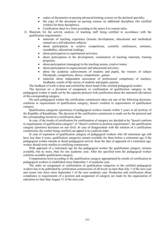 233
 copies of documents on passing advanced training courses on the declared specialty;
 the copy of the document on passing courses on additional disciplines (for certified
workers for these disciplines);
 Certification sheet in a form according to the annex 8 to current rules;
2) Materials for the activity analysis of teaching staff being certified in accordance with the
qualification requirements :
 materials of teaching experience (lessons development, educational and methodical
manual on a self-education subject);
 about participation in creative competitions, scientific conferences, seminars,
roundtables, educational readings;
 about participation in experimental activities;
 about participation in the development, examination of teaching materials, training
programs;
 about participation (managing) in the teaching unions, creative teams;
 about participation in organizational and educational activities;
 about the academic achievements of students and pupils, the winners of subject
Olympiads, competitions, shows, competitions , games;
 materials about independent assessment of professional competence of teachers;
feedbacks, results of the survey of students and pupils, parents;
The feedback of work is done and certified by direct head of the certified pedagogical worker.
The decision on a deviation of assignment or confirmation of qualification category to the
pedagogical worker is made out by the separate protocol with justification about the statement (deviation)
of the corresponding category.
On each pedagogical worker the certification commission takes out one of the following decisions:
conforms to requirements of qualification category; doesn't conform to requirements of qualification
category.
Qualification categories (positions) of pedagogical workers remain within 5 years in all territory of
the Republic of Kazakhstan. The decision of the certification commission is made out by the protocol and
the corresponding record in a certification sheet.
In case, if the results of certification for confirmation of category are decided to be "doesn't conform
to requirements of qualification category" or "doesn't conform to position requirements", the qualification
category (position) decreases on one level. In case of disagreement with the solution of a certification
commission, the worker being certified can appeal it in a judicial order.
In case of expiration of qualification category of pedagogical workers who till retirement age still
have less than 4 years, qualification categories remain available for them before a retirement age if the
pedagogical worker intends to finish pedagogical activity from the date of approach of a retirement age,
worker should write notifies to certifying commission.
With approach of a retirement age for the pedagogical worker the qualification category remains
available, but no more, than for one academic year. After the specified term the pedagogical worker
confirms available qualification category.
Compensation level according to the qualification category appropriated by results of certification to
pedagogical workers is established since September 1 of academic year.
The order on assignment or confirmation of qualification categories to the certified pedagogical
workers has to be published by certification commissions of all levels no later than July 1 of the next year
and comes into force since September 1 of the next academic year. Production and certification about
compliance to requirements of a position and assignment of category are made by the organization of
education no later than August 31 of the next year.
 