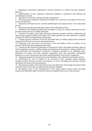240
1. Managing an educational organization’s activity according to its Charter and other regulatory
legal acts.
2. Implementation of state compulsory educational standards in conjunction with teaching and
methodological councils.
3. Approval of a work plan, working schedules and programs.
4. Providing general compulsory education for children on a fixed area in accordance with the law
of universal education.
5. Organizing and improving the scientific-methodological and logistical base of the educational
process.
6. Organizing and improving methodical support of the educational process.
7. Formation of the student and pupil body according to a license to conduct educational activities
provides social protection of students and pupils.
8. Protection of students’ legal rights and interests (personal, property, housing, employment and
other) among orphaned children and children left without parental care, takes measures to establish
conditions for them to maintain family relationships.
9. Creating necessary conditions for the life and health safety of students (pupils) and an education
organization staff in the course of an educational process.
10. Organizing work and control over provision of food and medical service to students for the
purpose of protecting and strengthening their health.
11. Carrying out the selection and placement of educational workers and support personnel, approval
of the management structure, staffing schedule and employee job descriptions, creating conditions for
their professional skill development. Conduction of employee attestation in an established order.
Submission of teachers and other education organization staff, who particularly distinguished
themselves in work, to promotions and awards, imposing penalties within his/her competence.
12. Organizing perspective forecasting and current planning of the educational organization activity.
13. Coordinating the work of teachers in the execution of state secondary general education
standards, general education curricula and programs, as well as developing the necessary training,
educational, and instructional documentation.
14. Monitoring the quality of the educational process and objectivity of knowledge assessment results
within the framework of state secondary general education standards.
15. Developing a plan for the implementation of the student profile training system. Providing
program and methodical support for profile training with applied and elective course curricula.
 