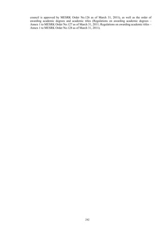 242
council is approved by MESRK Order No.126 as of March 31, 2011), as well as the order of
awarding academic degrees and academic titles (Regulations on awarding academic degrees –
Annex 1 to MESRK Order No.127 as of March 31, 2011; Regulations on awarding academic titles –
Annex 1 to MESRK Order No.128 as of March 31, 2011).
 