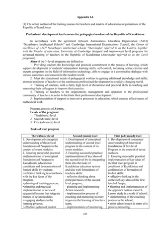 243
Appendix 6A
[1] The actual content of the training courses for teachers and leaders of educational organizations of the
Republic of Kazakhstan
Professional development level courses for pedagogical workers of the Republic of Kazakhstan
In accordance with the agreement between Autonomous Education Organization (AEO)
“Nazarbayev Intellectual Schools” and Cambridge International Examinations Council, the Center of
excellence of AEO" Nazarbayev intellectual schools "(hereinafter referred to as the Centre), together
with the Faculty of education, University of Cambridge designed and implemented level programs for
advanced training of teachers in the Republic of Kazakhstan (hereinafter referred to as the Level
programs).
Aims of the 3- level programs are defined as:
1. Providing teachers the knowledge and practical commitment in the process of learning, which
support development of students' independent learning skills, self-control, becoming active citizens and
experts competent in the field of information technology, able to engage in a constructive dialogue with
various audiences, and succeed in the modern world.
2. Meet the educational needs of pedagogical workers in gaining additional knowledge and skills;
promote readiness of teachers to the continuous professional development in a rapidly changing world.
3. Training of teachers, with a fairly high level of theoretical and practical skills to teaching and
mentoring their colleagues to improve their practice.
4. Training of teachers to the organization, management and operation in the professional
community of teachers, in order to facilitate their professional development.
5. Implementation of support in innovative processes in education, which ensures effectiveness of
methodical work.
Program consists of 3 levels.
Levels of the program:
1. Third (basic) level
2. Second (main) level
3. First (advanced) level
Tasks of level program
Third (basic) level Second (main) level First (advanced) level
1. Development of conceptual
understanding of theoretical
foundations of Program in the
context of seven modules.
2. Ensuring successful practical
implementation of conceptual
foundations of Program in
Kazakhstani educational
conditions and demonstration of
formed skills by teachers:
• reflexive thinking in accordance
with the key ideas of the
program;
• planning of teaching process;
• planning and practical
implementation of series of
sequential lessons that integrate
themes of seven modules;
• engaging students in the
learning process;
• effective system of student
1. Development of conceptual
understanding of second level
program in the context of its
seven modules.
2. Ensuring successful practical
implementation of key ideas of
the second level by its integrating
them into the tasks of
Kazakhstan education system
and also well-formedness of
teachers skills:
- reflexive thinking about
principal basics of the second
level program;
- planning and implementing
Аction research;
- implementation process of
coaching and mentoring in order
to govern the learning of teachers
team;
- implementation of monitoring
1. Development of conceptual
understanding of theoretical
foundations of first level
Program in the context of seven
modules.
2. Ensuring successful practical
implementation of key ideas of
the first level program in
conditions of Kazakhstan and
confirmation of formation of
his/her skills:
• reflective thinking in the
context of key ideas of the first
level of Progra;
• planning and implementation of
the approach Action research,
Lesson study in a scale of school;
• implementing of the coaching
process in the school;
• assist school coach in terms of a
process mentoring;
 