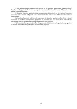 248
8) High ratings related to students’ achievements for the last three years, special characteristics of
the educational organization’s mission (changes in proportion of students that successfully mastered the
general education programs);
9) Managing education quality (making management decisions based on the results of education
monitoring of the students and parents needs; effective activities of the Board of Trustees of educational
organizations);
10) Results of external and internal assessment of education quality (results of the external
assessment of academic achievements; proportion of students who have won oblast, national and
international contests and scientific competitions among school students);
11) International cooperation (number of agreements with international organizations; proportion
of students and teachers that participated in international projects).
 