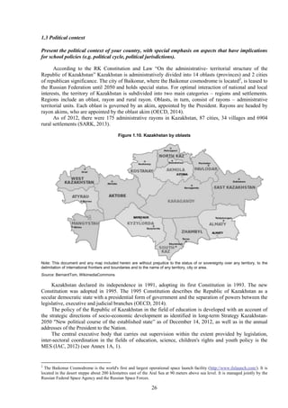 26
1.3 Political context
Present the political context of your country, with special emphasis on aspects that have implications
for school policies (e.g. political cycle, political jurisdictions).
According to the RK Constitution and Law “On the administrative- territorial structure of the
Republic of Kazakhstan” Kazakhstan is administratively divided into 14 oblasts (provinces) and 2 cities
of republican significance. The city of Baikonur, where the Baikonur cosmodrome is located2
, is leased to
the Russian Federation until 2050 and holds special status. For optimal interaction of national and local
interests, the territory of Kazakhstan is subdivided into two main categories – regions and settlements.
Regions include an oblast, rayon and rural rayon. Oblasts, in turn, consist of rayons – administrative
territorial units. Each oblast is governed by an akim, appointed by the President. Rayons are headed by
rayon akims, who are appointed by the oblast akim (OECD, 2014).
As of 2012, there were 175 administrative rayons in Kazakhstan, 87 cities, 34 villages and 6904
rural settlements (SARK, 2013).
Figure 1.10. Kazakhstan by oblasts
Note: This document and any map included herein are without prejudice to the status of or sovereignty over any territory, to the
delimitation of international frontiers and boundaries and to the name of any territory, city or area.
Source: BernardTom, WikimediaCommons
Kazakhstan declared its independence in 1991, adopting its first Constitution in 1993. The new
Constitution was adopted in 1995. The 1995 Constitution describes the Republic of Kazakhstan as a
secular democratic state with a presidential form of government and the separation of powers between the
legislative, executive and judicial branches (OECD, 2014).
The policy of the Republic of Kazakhstan in the field of education is developed with an account of
the strategic directions of socio-economic development as identified in long-term Strategy Kazakhstan-
2050 "New political course of the established state” as of December 14, 2012, as well as in the annual
addresses of the President to the Nation.
The central executive body that carries out supervision within the extent provided by legislation,
inter-sectoral coordination in the fields of education, science, children's rights and youth policy is the
MES (IAC, 2012) (see Annex 1A, 1).
2
The Baikonur Cosmodrome is the world's first and largest operational space launch facility (http://www.ilslaunch.com/). It is
located in the desert steppe about 200 kilometres east of the Aral Sea at 90 meters above sea level. It is managed jointly by the
Russian Federal Space Agency and the Russian Space Forces.
 