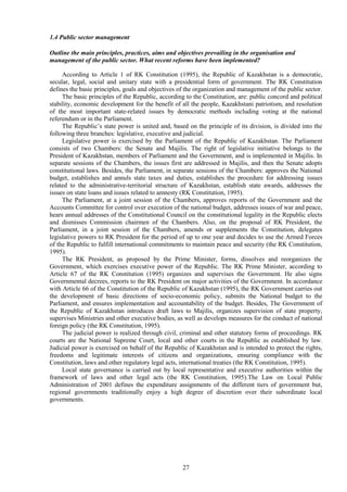 27
1.4 Public sector management
Outline the main principles, practices, aims and objectives prevailing in the organisation and
management of the public sector. What recent reforms have been implemented?
According to Article 1 of RK Constitution (1995), the Republic of Kazakhstan is a democratic,
secular, legal, social and unitary state with a presidential form of government. The RK Constitution
defines the basic principles, goals and objectives of the organization and management of the public sector.
The basic principles of the Republic, according to the Constitution, are: public concord and political
stability, economic development for the benefit of all the people, Kazakhstani patriotism, and resolution
of the most important state-related issues by democratic methods including voting at the national
referendum or in the Parliament.
The Republic’s state power is united and, based on the principle of its division, is divided into the
following three branches: legislative, executive and judicial.
Legislative power is exercised by the Parliament of the Republic of Kazakhstan. The Parliament
consists of two Chambers: the Senate and Majilis. The right of legislative initiative belongs to the
President of Kazakhstan, members of Parliament and the Government, and is implemented in Majilis. In
separate sessions of the Chambers, the issues first are addressed in Majilis, and then the Senate adopts
constitutional laws. Besides, the Parliament, in separate sessions of the Chambers: approves the National
budget, establishes and annuls state taxes and duties, establishes the procedure for addressing issues
related to the administrative-territorial structure of Kazakhstan, establish state awards, addresses the
issues on state loans and issues related to amnesty (RK Constitution, 1995).
The Parliament, at a joint session of the Chambers, approves reports of the Government and the
Accounts Committee for control over execution of the national budget, addresses issues of war and peace,
hears annual addresses of the Constitutional Council on the constitutional legality in the Republic elects
and dismisses Commission chairmen of the Chambers. Also, on the proposal of RK President, the
Parliament, in a joint session of the Chambers, amends or supplements the Constitution, delegates
legislative powers to RK President for the period of up to one year and decides to use the Armed Forces
of the Republic to fulfill international commitments to maintain peace and security (the RK Constitution,
1995).
The RK President, as proposed by the Prime Minister, forms, dissolves and reorganizes the
Government, which exercises executive power of the Republic. The RK Prime Minister, according to
Article 67 of the RK Constitution (1995) organizes and supervises the Government. He also signs
Governmental decrees, reports to the RK President on major activities of the Government. In accordance
with Article 66 of the Constitution of the Republic of Kazakhstan (1995), the RK Government carries out
the development of basic directions of socio-economic policy, submits the National budget to the
Parliament, and ensures implementation and accountability of the budget. Besides, The Government of
the Republic of Kazakhstan introduces draft laws to Majilis, organizes supervision of state property,
supervises Ministries and other executive bodies, as well as develops measures for the conduct of national
foreign policy (the RK Constitution, 1995).
The judicial power is realized through civil, criminal and other statutory forms of proceedings. RK
courts are the National Supreme Court, local and other courts in the Republic as established by law.
Judicial power is exercised on behalf of the Republic of Kazakhstan and is intended to protect the rights,
freedoms and legitimate interests of citizens and organizations, ensuring compliance with the
Constitution, laws and other regulatory legal acts, international treaties (the RK Constitution, 1995).
Local state governance is carried out by local representative and executive authorities within the
framework of laws and other legal acts (the RK Constitution, 1995).The Law on Local Public
Administration of 2001 defines the expenditure assignments of the different tiers of government but,
regional governments traditionally enjoy a high degree of discretion over their subordinate local
governments.
 