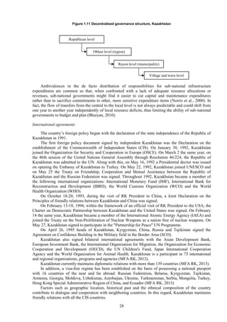28
Figure 1.11 Decentralised governance structure, Kazakhstan
Ambivalences in the de facto distribution of responsibilities for sub-national infrastructure
expenditures are common so that, when confronted with a lack of adequate resource allocations or
revenues, sub-national governments might find it easier to cut capital and maintenance expenditures
rather than to sacrifice commitments to other, more sensitive expenditure items (Norris et al., 2000). In
fact, the flow of transfers from the central to the local level is not always predictable and could shift from
one year to another year independently of local resource deficits, thus limiting the ability of sub-national
governments to budget and plan (Bhuiyan, 2010).
International agreements
The country’s foreign policy began with the declaration of the state independence of the Republic of
Kazakhstan in 1991.
The first foreign policy document signed by independent Kazakhstan was the Declaration on the
establishment of the Commonwealth of Independent States (CIS). On January 30, 1992, Kazakhstan
joined the Organization for Security and Cooperation in Europe (OSCE). On March 2 the same year, on
the 46th session of the United Nations General Assembly through Resolution 46/224, the Republic of
Kazakhstan was admitted to the UN. Along with this, on May 16, 1992 a Presidential decree was issued
on opening the Embassy of Kazakhstan to Turkey. On May 22, 1992, Kazakhstan joined UNESCO and
on May 25 the Treaty on Friendship, Cooperation and Mutual Assistance between the Republic of
Kazakhstan and the Russian Federation was signed. Throughout 1992, Kazakhstan became a member of
the following international organizations: International Monetary Fund (IMF), International Bank for
Reconstruction and Development (IBRD), the World Customs Organization (WCO) and the World
Health Organization (WHO).
On October 18-20, 1993, during the visit of RK President to China, a Joint Declaration on the
Principles of friendly relations between Kazakhstan and China was signed.
On February 13-18, 1994, within the framework of an official visit of RK President to the USA, the
Charter on Democratic Partnership between Kazakhstan and the United States was signed. On February
14 the same year, Kazakhstan became a member of the International Atomic Energy Agency (IAEA) and
joined the Treaty on the Non-Proliferation of Nuclear Weapons as a nation free of nuclear weapons. On
May 27, Kazakhstan signed to participate in the "Partnership for Peace" UN Programme.
On April 26, 1995 heads of Kazakhstan, Kyrgyzstan, China, Russia and Tajikistan signed the
Agreement on Confidence Building in the Military field in the Border Area (SCO).
Kazakhstan also signed bilateral international agreements with the Asian Development Bank,
European Investment Bank, the International Organization for Migration, the Organization for Economic
Cooperation and Development (OECD), the UN Children's Fund, Japan International Cooperation
Agency and the World Organization for Animal Health. Kazakhstan is a participant in 73 international
and regional organizations, programs and agencies (MFA RK, 2012).
Kazakhstan currently maintains diplomatic relations with more than 139 countries (MFA RK, 2013).
In addition, a visa-free regime has been established on the basis of possessing a national passport
with 16 countries of the near and far abroad: Russian Federation, Belarus, Kyrgyzstan, Tajikistan,
Armenia, Georgia, Moldova, Uzbekistan, Azerbaijan, Ukraine, Turkmenistan, Serbia, Mongolia, Turkey,
Hong Kong Special Administrative Region of China, and Ecuador (MFA RK, 2013)
Factors such as geographic location, historical past and the ethnical composition of the country
contribute to dialogue and cooperation with neighboring countries. In this regard, Kazakhstan maintains
friendly relations with all the CIS countries.
Republican level
Oblast level (region)
Rayon level (municipality)
Village and town level
 