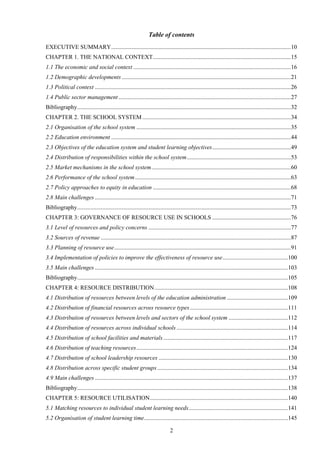 2
Table of contents
EXECUTIVE SUMMARY.........................................................................................................................10
CHAPTER 1. THE NATIONAL CONTEXT.............................................................................................15
1.1 The economic and social context ..........................................................................................................16
1.2 Demographic developments..................................................................................................................21
1.3 Political context ....................................................................................................................................26
1.4 Public sector management ....................................................................................................................27
Bibliography................................................................................................................................................32
CHAPTER 2. THE SCHOOL SYSTEM....................................................................................................34
2.1 Organisation of the school system ........................................................................................................35
2.2 Education environment .........................................................................................................................44
2.3 Objectives of the education system and student learning objectives.....................................................49
2.4 Distribution of responsibilities within the school system......................................................................53
2.5 Market mechanisms in the school system..............................................................................................60
2.6 Performance of the school system.........................................................................................................63
2.7 Policy approaches to equity in education .............................................................................................68
2.8 Main challenges ....................................................................................................................................71
Bibliography................................................................................................................................................73
CHAPTER 3: GOVERNANCE OF RESOURCE USE IN SCHOOLS .....................................................76
3.1 Level of resources and policy concerns ................................................................................................77
3.2 Sources of revenue ................................................................................................................................87
3.3 Planning of resource use.......................................................................................................................91
3.4 Implementation of policies to improve the effectiveness of resource use............................................100
3.5 Main challenges ..................................................................................................................................103
Bibliography..............................................................................................................................................105
CHAPTER 4: RESOURCE DISTRIBUTION..........................................................................................108
4.1 Distribution of resources between levels of the education administration .........................................109
4.2 Distribution of financial resources across resource types..................................................................111
4.3 Distribution of resources between levels and sectors of the school system ........................................112
4.4 Distribution of resources across individual schools ...........................................................................114
4.5 Distribution of school facilities and materials....................................................................................117
4.6 Distribution of teaching resources......................................................................................................124
4.7 Distribution of school leadership resources .......................................................................................130
4.8 Distribution across specific student groups........................................................................................134
4.9 Main challenges ..................................................................................................................................137
Bibliography..............................................................................................................................................138
CHAPTER 5: RESOURCE UTILISATION.............................................................................................140
5.1 Matching resources to individual student learning needs...................................................................141
5.2 Organisation of student learning time.................................................................................................145
 