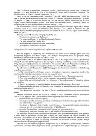 29
The CIS follow an established operational formula: “single theme in a single year”. Under this
approach, 2013 was declared the Year of Environmental Culture and Environment Protection (The
official web-site of the CIS Executive Committee, 2013).
There is also the Eurasian Economic Community (EurAsEC), which was established on October 10,
2000 in Astana. The Community incorporates Belarus, Kazakhstan, Kyrgyzstan, Russia and Tajikistan.
On August 16, 2006, at an informal summit of EurAsEC member nations Resolution No. 313 was
adopted "On the formation of the Customs Union within the Eurasian Economic Community", which has
incorporated Kazakhstan, Belarus and Russia since January 1, 2010.
On the basis of the Customs Union (CU), a higher level of integration has been organized – Common
Economic Space (CES), which was introduced since January 1, 2012. While in operation, the CES
ensures the four freedoms principle (freedom of movements of goods, services, capital and workforce)
(MFA RK, 2013).
Pressing issues in Kazakhstan foreign policy today are:
 Countering new threats and challenges;
 The congress of leaders of world and traditional religions;
 The legal status of the Caspian Sea;
 Delimitation and demarcation of the state border;
 Issues related to transboundary rivers.
Strategies and development programs in the Republic of Kazakhstan
For the purpose of improving and modernizing the public sector, strategic plans and state
development programs have been adopted. The strategic development plans and programs being
implemented currently in Kazakhstan are outlined below.
In December 2012, in the Address of the Head of State to the people of the nation, Development
Strategy Kazakhstan-2050 was presented. Its major goal is creating a wellbeing society on the basis of a
strong state, developed economy and opportunities for universal labor, and Kazakhstan’s entering the
thirty most developed nations worldwide (The official web-site of RK President, 2013).
To achieve this goal, "Kazakhstan – 2050" Strategy provides for the implementation of the following
seven long-term priorities:
1. The economic policy of the new course – comprehensive economic pragmatism based on the
principles of profitability, return on investment and competitiveness.
2. Comprehensive support for entrepreneurship – the driving force of the national economy.
3. New principles of social policy – social guarantees and personal responsibility.
4. Knowledge and professional skills – key milestones of the modern system of education, training
and retraining.
5. Further strengthening of statehood and the development of Kazakhstan's democracy.
6. Consistent and predictable foreign policy - the promotion of national interests and strengthening
regional and global security.
7. New Kazakhstan patriotism – the basis of the success of our multi-ethnic and multiconfessional
society.
Through Presidential Decree No. 922 as of February 1, 2010, Kazakhstan Strategic Development
Plan-2020 was approved. This Plan outlines the following priority directions of the State:
 preparation for post-crisis development;
 ensuring sustainable economic growth by accelerating diversification through industrialization
and infrastructure development;
 investment in the future - improving the competitiveness of human capital to achieve sustainable
economic growth, prosperity and social welfare of Kazakhstanis;
 providing the population with quality social, housing and communal services;
 strengthening interethnic harmony, security and stability of international relations.
To implement the above mentioned strategic documents, state development programs were approved
in some areas of government activity. For example, the State Program on Forced Industrial and
Innovative Development (SPFIID) was approved through RK Presidential Decree No. 958 as of March
19, 2010. The program is aimed at ensuring sustainable and balanced economic growth through
diversification and increasing its competitiveness.
The next state development program is being carried out in the sphere of healthcare in Kazakhstan.
“Salamatty Kazakhstan” State program in Health Development was adopted through RK Presidential
 