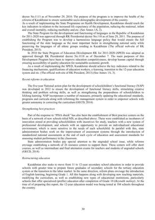 30
decree No.1113 as of November 29, 2010. The purpose of the program is to improve the health of the
citizens of Kazakhstan to ensure sustainable socio-demographic development of the country.
As a result of implementing the State Programme on Health Development, Kazakhstan should reach the
key indicators in relation to the increased life expectancy of the population, reducing the maternal, infant
and overall mortality, reducing morbidity and etc. (See Annex 1A, 2).
The State Program for the development and functioning of languages in the Republic of Kazakhstan
for 2011-2020 was approved through RK Presidential decree No.110 as of June 29, 2011. The purpose of
establishing the Program was to develop a harmonious language policy that would ensure the full
functioning of the state language as the most important factor in strengthening national unity while
preserving the languages of all ethnic groups residing in Kazakhstan (The official web-site of RK
President, 2013).
In 2010 the State Program of Education Development RK for 2011-2020 (SPED) was adopted as
approved through RK Presidential decree No.1118 as of December 7. The main purposes of this
Development Program have been to improve education competitiveness, develop human capital through
ensuring accessibility of quality education for sustainable economic growth.
As a result of implementing the SPED, Kazakhstan should achieve the key indicators related to the
financing mechanisms, qualifications of education workers, e-learning, transition to the 12-year education
system and etc. (The official web-site of RK President, 2013) (See Annex 1A, 3).
Recent reforms in education
The five-year National action plan for the development of schoolchildren’s functional literacy (NAP)
was developed in 2012 to ensure the development of functional literacy skills, stimulating creative
thinking and problem solving skills, as well as strengthening the preparedness of schoolchildren to
lifelong learning. NAP incorporates a number of measures, primarily updating the educational standards,
programs and curricula along with reforming the management system in order to empower schools with
greater autonomy in correcting the curriculum (OECD, 2014).
Strengthening best practices
Part of the response to “PISA shock” has also been the establishment of Best practice centers on the
basis of a network of new schools titled NIS, as described above. These were established as incubators of
innovation aimed at providing schoolchildren with incentives for study, teachers with a new system of
professional development, and schools with an opportunity to provide an individualized educational
environment, which is more sensitive to the needs of each schoolchild. In parallel with this, state
administration bodies work on the improvement of assessment systems through the introduction of
standardized national assessments at the end of each cycle of education and assessment standards for
assessing student performance in the classroom.
State administration bodies pay special attention to the ungraded school issue, while reforms
envisage establishing a network of 26 resource centers to support them. These centers will offer short
courses, as well as intermediate and final attestation exams for teachers and students of ungraded schools
(OECD, 2014).
Restructuring education
Kazakhstan also seeks to move from 11 to 12-year secondary school education in order to provide
schools with greater time to prepare future graduates of secondary schools for the tertiary education
system or the transition to the labor market. In the same direction, reform plans envisage the introduction
of English learning, beginning Grade 1. All this happens along with developing new teaching materials,
modifying the curriculum, as well as establishing new types of educational institutions, particularly
schools that offer specialized (profile) education after completion of Grade 10 (Beyindik mektep). At the
time of of preparing this report, the 12-year education model was being tested at 104 schools throughout
the country.
 