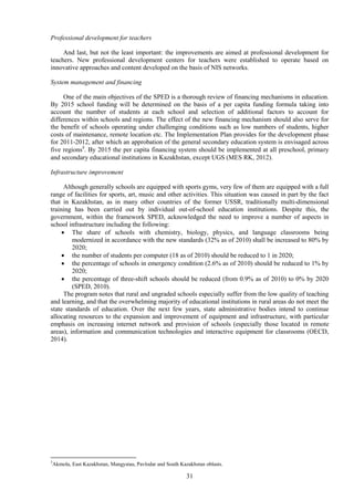 31
Professional development for teachers
And last, but not the least important: the improvements are aimed at professional development for
teachers. New professional development centers for teachers were established to operate based on
innovative approaches and content developed on the basis of NIS networks.
System management and financing
One of the main objectives of the SPED is a thorough review of financing mechanisms in education.
By 2015 school funding will be determined on the basis of a per capita funding formula taking into
account the number of students at each school and selection of additional factors to account for
differences within schools and regions. The effect of the new financing mechanism should also serve for
the benefit of schools operating under challenging conditions such as low numbers of students, higher
costs of maintenance, remote location etc. The Implementation Plan provides for the development phase
for 2011-2012, after which an approbation of the general secondary education system is envisaged across
five regions3
. By 2015 the per capita financing system should be implemented at all preschool, primary
and secondary educational institutions in Kazakhstan, except UGS (MES RK, 2012).
Infrastructure improvement
Although generally schools are equipped with sports gyms, very few of them are equipped with a full
range of facilities for sports, art, music and other activities. This situation was caused in part by the fact
that in Kazakhstan, as in many other countries of the former USSR, traditionally multi-dimensional
training has been carried out by individual out-of-school education institutions. Despite this, the
government, within the framework SPED, acknowledged the need to improve a number of aspects in
school infrastructure including the following:
 The share of schools with chemistry, biology, physics, and language classrooms being
modernized in accordance with the new standards (32% as of 2010) shall be increased to 80% by
2020;
 the number of students per computer (18 as of 2010) should be reduced to 1 in 2020;
 the percentage of schools in emergency condition (2.6% as of 2010) should be reduced to 1% by
2020;
 the percentage of three-shift schools should be reduced (from 0.9% as of 2010) to 0% by 2020
(SPED, 2010).
The program notes that rural and ungraded schools especially suffer from the low quality of teaching
and learning, and that the overwhelming majority of educational institutions in rural areas do not meet the
state standards of education. Over the next few years, state administrative bodies intend to continue
allocating resources to the expansion and improvement of equipment and infrastructure, with particular
emphasis on increasing internet network and provision of schools (especially those located in remote
areas), information and communication technologies and interactive equipment for classrooms (OECD,
2014).
3
Akmola, East Kazakhstan, Mangystau, Pavlodar and South Kazakhstan oblasts.
 
