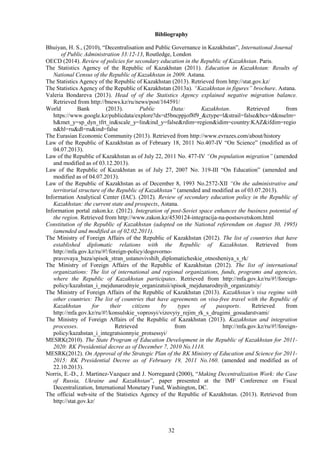 32
Bibliography
Bhuiyan, H. S., (2010), “Decentralisation and Public Governance in Kazakhstan”, International Journal
of Public Administration 33:12-13, Routledge, London
OECD (2014). Review of policies for secondary education in the Republic of Kazakhstan. Paris.
The Statistics Agency of the Republic of Kazakhstan (2011). Education in Kazakhstan: Results of
National Census of the Republic of Kazakhstan in 2009. Astana.
The Statistics Agency of the Republic of Kazakhstan (2013). Retrieved from http://stat.gov.kz/
The Statistics Agency of the Republic of Kazakhstan (2013а). “Kazakhstan in figures” brochure. Astana.
Valeria Bondareva (2013). Head of of the Statistics Agency explained negative migration balance.
Retrieved from http://bnews.kz/ru/news/post/164591/
World Bank (2013). Public Data: Kazakhstan. Retrieved from
https://www.google.kz/publicdata/explore?ds=d5bncppjof8f9_&ctype=l&strail=false&bcs=d&nselm=
h&met_y=sp_dyn_tfrt_in&scale_y=lin&ind_y=false&rdim=region&idim=country:KAZ&ifdim=regio
n&hl=ru&dl=ru&ind=false
The Eurasian Economic Community (2013). Retrieved from http://www.evrazes.com/about/history
Law of the Republic of Kazakhstan as of February 18, 2011 No.407-IV “On Science” (modified as of
04.07.2013).
Law of the Republic of Kazakhstan as of July 22, 2011 No. 477-IV “On population migration” (amended
and modified as of 03.12.2013).
Law of the Republic of Kazakhstan as of July 27, 2007 No. 319-III “On Education” (amended and
modified as of 04.07.2013).
Law of the Republic of Kazakhstan as of December 8, 1993 No.2572-XII “On the administrative and
territorial structure of the Republic of Kazakhstan” (amended and modified as of 03.07.2013).
Information Analytical Center (IAC). (2012). Review of secondary education policy in the Republic of
Kazakhstan: the current state and prospects, Astana.
Information portal zakon.kz. (2012). Integration of post-Soviet space enhances the business potential of
the region. Retrieved from http://www.zakon.kz/4530124-integracija-na-postsovetskom.html
Constitution of the Republic of Kazakhstan (adopted on the National referendum on August 30, 1995)
(amended and modified as of 02.02.2011).
The Ministry of Foreign Affairs of the Republic of Kazakhstan (2012). The list of countries that have
established diplomatic relations with the Republic of Kazakhstan. Retrieved from
http://mfa.gov.kz/ru/#!/foreign-policy/dogovorno-
pravovaya_baza/spisok_stran_ustanovivshih_diplomaticheskie_otnosheniya_s_rk/
The Ministry of Foreign Affairs of the Republic of Kazakhstan (2012). The list of international
organizations: The list of international and regional organizations, funds, programs and agencies,
where the Republic of Kazakhstan participates. Retrieved from http://mfa.gov.kz/ru/#!/foreign-
policy/kazahstan_i_mejdunarodnyie_organizatsii/spisok_mejdunarodnyih_organizatsiy/
The Ministry of Foreign Affairs of the Republic of Kazakhstan (2013). Kazakhstan’s visa regime with
other countries: The list of countries that have agreements on visa-free travel with the Republic of
Kazakhstan for their citizens by types of passports. Retrieved from
http://mfa.gov.kz/ru/#!/konsulskie_voprosyi/vizovyiy_rejim_rk_s_drugimi_gosudarstvami/
The Ministry of Foreign Affairs of the Republic of Kazakhstan (2013). Kazakhstan and integration
processes. Retrieved from http://mfa.gov.kz/ru/#!/foreign-
policy/kazahstan_i_integratsionnyie_protsessyi/
MESRK(2010). The State Program of Education Development in the Republic of Kazakhstan for 2011-
2020: RK Presidential decree as of December 7, 2010 No.1118.
MESRK(2012). On Approval of the Strategic Plan of the RK Ministry of Education and Science for 2011-
2015: RK Presidential Decree as of February 19, 2011 No.160. (amended and modified as of
22.10.2013).
Norris, E.-D., J. Martinez-Vazquez and J. Norregaard (2000), “Making Decentralization Work: the Case
of Russia, Ukraine and Kazakhstan”, paper presented at the IMF Conference on Fiscal
Decentralization, International Monetary Fund, Washington, DC.
The official web-site of the Statistics Agency of the Republic of Kazakhstan. (2013). Retrieved from
http://stat.gov.kz/
 