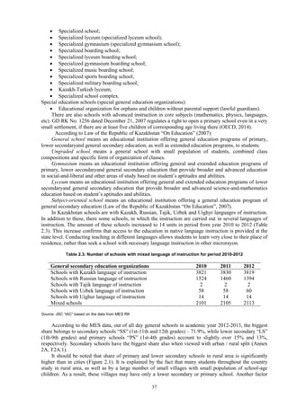 37
 Specialized school;
 Specialized lyceum (specialized lyceum school);
 Specialized gymnasium (specialized gymnasium school);
 Specialized boarding school;
 Specialized lyceum boarding school;
 Specialized gymnasium boarding school;
 Specialized music boarding school;
 Specialized sports boarding school;
 Specialized military boarding school;
 Kazakh-Turkish lyceum;
 Specialized school complex.
Special education schools (special general education organizations):
 Educational organization for orphans and children without parental support (lawful guardians).
There are also schools with advanced instruction in core subjects (mathematics, physics, languages,
etc). GD RK No. 1256 dated December 21, 2007 regulates a right to open a primary school even in a very
small settlement, if there are at least five children of corresponding age living there (OECD, 2014).
According to Law of the Republic of Kazakhstan “On Education” (2007):
General school means an educational institution offering general education programs of primary,
lower secondaryand general secondary education, as well as extended education programs, to students.
Ungraded school means a general school with small population of students, combined class
compositions and specific form of organization of classes.
Gymnasium means an educational institution offering general and extended education programs of
primary, lower secondaryand general secondary education that provide broader and advanced education
in social-and-liberal and other areas of study based on student’s aptitudes and abilities.
Lyceum means an educational institution offering general and extended education programs of lower
secondaryand general secondary education that provide broader and advanced science-and-mathematics
education based on student’s aptitudes and abilities.
Subject-oriented school means an educational institution offering a general education program of
general secondary education (Law of the Republic of Kazakhstan “On Education”, 2007).
In Kazakhstan schools are with Kazakh, Russian, Tajik, Uzbek and Uighyr languages of instruction.
In addition to these, there some schools, in which the instruction are carried out in several languages of
instruction. The amount of these schools increased to 14 units in period from year 2010 to 2012 (Table
2.3). This increase confirms that access to the education in native language instruction is provided at the
state level. Conducting teaching in different languages allows students to learn very close to their place of
residence, rather than seek a school with necessary language instruction in other microrayon.
Table 2.3. Number of schools with mixed language of instruction for period 2010-2012
General secondary education organizations 2010 2011 2012
Schools with Kazakh language of instruction 3821 3830 3819
Schools with Russian language of instruction 1524 1460 1394
Schools with Tajik language of instruction 2 2 2
Schools with Uzbek language of instruction 58 58 60
Schools with Uighur language of instruction 14 14 14
Mixed schools 2101 2105 2113
Source: JSC “IAC” based on the data from MES RK
According to the MES data, out of all day general schools in academic year 2012-2013, the biggest
share belongs to secondary schools “SS” (1st-11th and 12th grades) – 71.9%, while lower secondary “LS”
(1th-9th grades) and primary schools “PS” (1st-4th grades) account to slightly over 15% and 13%,
respectively. Secondary schools have the biggest share also when viewed with urban / rural split (Annex
2A, T2A.1).
It should be noted that share of primary and lower secondary schools in rural area is significantly
higher than in cities (Figure 2.1). It is explained by the fact that many students throughout the country
study in rural area, as well as by a large number of small villages with small population of school-age
children. As a result, these villages may have only a lower secondary or primary school. Another factor
 