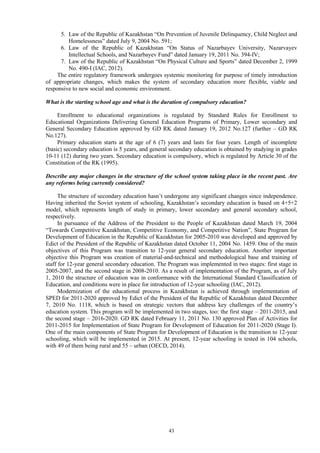 43
5. Law of the Republic of Kazakhstan “On Prevention of Juvenile Delinquency, Child Neglect and
Homelessness” dated July 9, 2004 No. 591;
6. Law of the Republic of Kazakhstan “On Status of Nazarbayev University, Nazarvayev
Intellectual Schools, and Nazarbayev Fund” dated January 19, 2011 No. 394-IV;
7. Law of the Republic of Kazakhstan “On Physical Culture and Sports” dated December 2, 1999
No. 490-I (IAC, 2012).
The entire regulatory framework undergoes systemic monitoring for purpose of timely introduction
of appropriate changes, which makes the system of secondary education more flexible, viable and
responsive to new social and economic environment.
What is the starting school age and what is the duration of compulsory education?
Enrollment to educational organizations is regulated by Standard Rules for Enrollment to
Educational Organizations Delivering General Education Programs of Primary, Lower secondary and
General Secondary Education approved by GD RK dated January 19, 2012 No.127 (further – GD RK
No.127).
Primary education starts at the age of 6 (7) years and lasts for four years. Length of incomplete
(basic) secondary education is 5 years, and general secondary education is obtained by studying in grades
10-11 (12) during two years. Secondary education is compulsory, which is regulated by Article 30 of the
Constitution of the RK (1995).
Describe any major changes in the structure of the school system taking place in the recent past. Are
any reforms being currently considered?
The structure of secondary education hasn’t undergone any significant changes since independence.
Having inherited the Soviet system of schooling, Kazakhstan’s secondary education is based on 4+5+2
model, which represents length of study in primary, lower secondary and general secondary school,
respectively.
In pursuance of the Address of the President to the People of Kazakhstan dated March 19, 2004
“Towards Competitive Kazakhstan, Competitive Economy, and Competitive Nation”, State Program for
Development of Education in the Republic of Kazakhstan for 2005-2010 was developed and approved by
Edict of the President of the Republic of Kazakhstan dated October 11, 2004 No. 1459. One of the main
objectives of this Program was transition to 12-year general secondary education. Another important
objective this Program was creation of material-and-technical and methodological base and training of
staff for 12-year general secondary education. The Program was implemented in two stages: first stage in
2005-2007, and the second stage in 2008-2010. As a result of implementation of the Program, as of July
1, 2010 the structure of education was in conformance with the International Standard Classification of
Education, and conditions were in place for introduction of 12-year schooling (IAC, 2012).
Modernization of the educational process in Kazakhstan is achieved through implementation of
SPED for 2011-2020 approved by Edict of the President of the Republic of Kazakhstan dated December
7, 2010 No. 1118, which is based on strategic vectors that address key challenges of the country’s
education system. This program will be implemented in two stages, too: the first stage – 2011-2015, and
the second stage – 2016-2020. GD RK dated February 11, 2011 No. 130 approved Plan of Activities for
2011-2015 for Implementation of State Program for Development of Education for 2011-2020 (Stage I).
One of the main components of State Program for Development of Education is the transition to 12-year
schooling, which will be implemented in 2015. At present, 12-year schooling is tested in 104 schools,
with 49 of them being rural and 55 – urban (OECD, 2014).
 