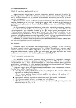 44
2.2 Education environment
What is the importance of education in society?
Acknowledgement of importance of education in the society is formed primarily at the level of the
state, which guarantees a right for free-of-charge secondary education to each citizen. Aspiration of the
state to universal minimum level of education of its citizens is confirmed by the fact that secondary
education is compulsory.
Quality of education services is subject to systemic monitoring as part of phased implementation of
goals and tasks set in SPED 2011-2020. For purpose of making timely decisions on matters related to
quality of education, Committee for Control in the Field of Education and Science (CCFES) of MESRK
was created.
All this forms a level of educational aspirations in the society and public opinion about education,
which is demonstrated by findings of sociological surveys conducted by the National Centre for
Educational Statistics and Assessment (NCESA) in 2013. For instance, results of sociological survey
“Quality of primary education in regions, regions’ ratings” show that share of respondents, who are
satisfied with quality of education, is 70.8% on average (primary school). Also, in sociological survey
“Quality of general secondary education in regions, regions’ ratings”, 82.3% of respondents indicated that
their expectations from their children’s study in their schools are generally fulfilled.
Problems in the system of general secondary education, which were identified in these surveys, show
high relevance of secondary education in the society.
Role of parents
Parents and families are considered to be essential elements of Kazakhstan’s society, who usually
show great interest in education and development of their children. This traditionally important role of
parents in taking care of their children and guidance of educational decision making is the reason why
Kazakhstan treats orphans as a group of children with special needs, who should be provided with special
conditions as compensation for their disadvantaged background (OECD, 2014).
Parents’ participation in school activities
Each school has its own parents’ committee. Parents’ committees are composed of community
representative and in some cases – graduates. As part of the survey for Policy Review of Secondary
Education System (OECD, 2014), Education department of Almaty oblast informed OECD experts that
school parents’ committees of the oblast regularly hold meetings with the representatives of Education
department and play some role in appointment of school principals.
A survey of parents of 9th grade students showed the following, which was conducted in Aktobe,
Akmola, Almaty and East-Kazakhstan oblasts:
 40% of parents regularly attend school activities and participate in class activities, and the rest
only rarely go to teacher-parent meetings;
 47% of parents regularly discuss problems faced by their children with teachers, 51% -
sometimes, and 2% - never;
 Less than half of parents indicated that they are interested in their children’s performance;
 75% of parents regularly do homework together with their children;
 72% of parent survey questionnaires were completed by mothers and 19% by fathers, and the rest
by other relatives (NCESA, 2012).
 