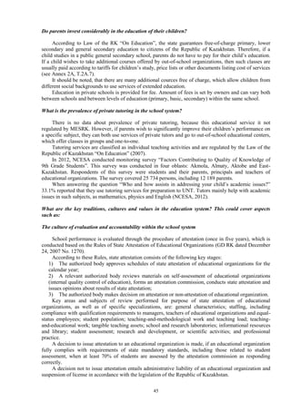45
Do parents invest considerably in the education of their children?
According to Law of the RK “On Education”, the state guarantees free-of-charge primary, lower
secondary and general secondary education to citizens of the Republic of Kazakhstan. Therefore, if a
child studies in a public general secondary school, parents do not have to pay for their child’s education.
If a child wishes to take additional courses offered by out-of-school organizations, then such classes are
usually paid according to tariffs for children’s study, price lists or other documents listing cost of services
(see Annex 2A, T.2A.7).
It should be noted, that there are many additional cources free of charge, which allow children from
different social backgrounds to use services of extended education.
Education in private schools is provided for fee. Amount of fees is set by owners and can vary both
between schools and between levels of education (primary, basic, secondary) within the same school.
What is the prevalence of private tutoring in the school system?
There is no data about prevalence of private tutoring, because this educational service it not
regulated by MESRK. However, if parents wish to significantly improve their children’s performance on
a specific subject, they can both use services of private tutors and go to out-of-school educational centers,
which offer classes in groups and one-to-one.
Tutoring services are classified as individual teaching activities and are regulated by the Law of the
Republic of Kazakhstan “On Education” (2007).
In 2012, NCESA conducted monitoring survey “Factors Contributing to Quality of Knowledge of
9th Grade Students”. This survey was conducted in four oblasts: Akmola, Almaty, Aktobe and East-
Kazakhstan. Respondents of this survey were students and their parents, principals and teachers of
educational organizations. The survey covered 25 734 persons, including 12 189 parents.
When answering the question “Who and how assists in addressing your child’s academic issues?”
33.1% reported that they use tutoring services for preparation to UNT. Tutors mainly help with academic
issues in such subjects, as mathematics, physics and English (NCESA, 2012).
What are the key traditions, cultures and values in the education system? This could cover aspects
such as:
The culture of evaluation and accountability within the school system
School performance is evaluated through the procedure of attestation (once in five years), which is
conducted based on the Rules of State Attestation of Educational Organizations (GD RK dated December
24, 2007 No. 1270).
According to these Rules, state attestation consists of the following key stages:
1) The authorized body approves schedules of state attestation of educational organizations for the
calendar year;
2) A relevant authorized body reviews materials on self-assessment of educational organizations
(internal quality control of education), forms an attestation commission, conducts state attestation and
issues opinions about results of state attestation;
3) The authorized body makes decision on attestation or non-attestation of educational organization.
Key areas and subjects of review performed for purpose of state attestation of educational
organizations, as well as of specific specializations, are: general characteristics; staffing, including
compliance with qualification requirements to managers, teachers of educational organizations and equal-
status employees; student population; teaching-and-methodological work and teaching load; teaching-
and-educational work; tangible teaching assets; school and research laboratories; informational resources
and library; student assessment; research and development, or scientific activities; and professional
practice.
A decision to issue attestation to an educational organization is made, if an educational organization
fully complies with requirements of state mandatory standards, including those related to student
assessment, when at least 70% of students are assessed by the attestation commission as responding
correctly.
A decision not to issue attestation entails administrative liability of an educational organization and
suspension of license in accordance with the legislation of the Republic of Kazakhstan.
 