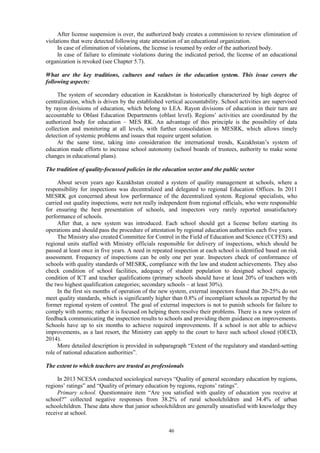 46
After license suspension is over, the authorized body creates a commission to review elimination of
violations that were detected following state attestation of an educational organization.
In case of elimination of violations, the license is resumed by order of the authorized body.
In case of failure to eliminate violations during the indicated period, the license of an educational
organization is revoked (see Chapter 5.7).
What are the key traditions, cultures and values in the education system. This issue covers the
following aspects:
The system of secondary education in Kazakhstan is historically characterized by high degree of
centralization, which is driven by the established vertical accountability. School activities are supervised
by rayon divisions of education, which belong to LEA. Rayon divisions of education in their turn are
accountable to Oblast Education Departments (oblast level). Regions’ activities are coordinated by the
authorized body for education – MES RK. An advantage of this principle is the possibility of data
collection and monitoring at all levels, with further consolidation in MESRK, which allows timely
detection of systemic problems and issues that require urgent solution.
At the same time, taking into consideration the international trends, Kazakhstan’s system of
education made efforts to increase school autonomy (school boards of trustees, authority to make some
changes in educational plans).
The tradition of quality-focussed policies in the education sector and the public sector
About seven years ago Kazakhstan created a system of quality management at schools, where a
responsibility for inspections was decentralized and delegated to regional Education Offices. In 2011
MESRK got concerned about low performance of the decentralized system. Regional specialists, who
carried out quality inspections, were not really independent from regional officials, who were responsible
for ensuring the best presentation of schools, and inspectors very rarely reported unsatisfactory
performance of schools.
After that, a new system was introduced. Each school should get a license before starting its
operations and should pass the procedure of attestation by regional education authorities each five years.
The Ministry also created Committee for Control in the Field of Education and Science (CCFES) and
regional units staffed with Ministry officials responsible for delivery of inspections, which should be
passed at least once in five years. A need in repeated inspection at each school is identified based on risk
assessment. Frequency of inspections can be only one per year. Inspectors check of conformance of
schools with quality standards of MESRK, compliance with the law and student achievements. They also
check condition of school facilities, adequacy of student population to designed school capacity,
condition of ICT and teacher qualifications (primary schools should have at least 20% of teachers with
the two highest qualification categories; secondary schools – at least 30%).
In the first six months of operation of the new system, external inspectors found that 20-25% do not
meet quality standards, which is significantly higher than 0.8% of incompliant schools as reported by the
former regional system of control. The goal of external inspectors is not to punish schools for failure to
comply with norms; rather it is focused on helping them resolve their problems. There is a new system of
feedback communicating the inspection results to schools and providing them guidance on improvements.
Schools have up to six months to achieve required improvements. If a school is not able to achieve
improvements, as a last resort, the Ministry can apply to the court to have such school closed (OECD,
2014).
More detailed description is provided in subparagraph “Extent of the regulatory and standard-setting
role of national education authorities”.
The extent to which teachers are trusted as professionals
In 2013 NCESA conducted sociological surveys “Quality of general secondary education by regions,
regions’ ratings” and “Quality of primary education by regions, regions’ ratings”.
Primary school. Questionnaire item “Are you satisfied with quality of education you receive at
school?” collected negative responses from 38.2% of rural schoolchildren and 34.4% of urban
schoolchildren. These data show that junior schoolchildren are generally unsatisfied with knowledge they
receive at school.
 