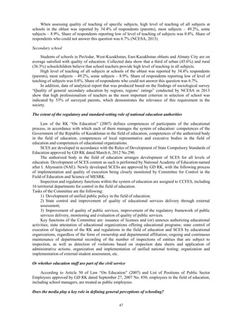 47
When assessing quality of teaching of specific subjects, high level of teaching of all subjects at
schools in the oblast was reported by 34.4% of respondents (parents), most subjects – 49.2%, some
subjects – 8.9%. Share of respondents reporting low of level of teaching of subjects was 0.8%. Share of
respondents who could not answer this question was 6.7% (NCESA, 2013).
Secondary school
Students of schools in Pavlodar, West-Kazakhstan, East-Kazakhstan oblasts and Almaty City are on
average satisfied with quality of education. Collected data show that a third of urban (45.6%) and rural
(36.3%) schoolchildren believe that school teachers provide high level of teaching in all subjects.
High level of teaching of all subjects at schools of the oblast was reported by 34.4% respondents
(parents), most subjects – 49.2%, some subjects – 8.9%. Share of respondents reporting low of level of
teaching of subjects was 0.8%. Share of respondents who could not answer this question was 6.7%.
In addition, data of analytical report that was produced based on the findings of sociological survey
“Quality of general secondary education by regions, regions’ ratings” conducted by NCESA in 2013
show that high professionalism of teachers as the most important criterion in selection of school was
indicated by 53% of surveyed parents, which demonstrates the relevance of this requirement in the
society.
The extent of the regulatory and standard-setting role of national education authorities
Law of the RK “On Education” (2007) defines competences of participants of the educational
process, in accordance with which each of them manages the system of education: competences of the
Government of the Republic of Kazakhstan in the field of education, competences of the authorized body
in the field of education, competences of local representative and executive bodies in the field of
education and competences of educational organizations.
SCES are developed in accordance with the Rules of Development of State Compulsory Standards of
Education approved by GD RK dated March 6, 2012 No.290.
The authorized body in the field of education arranges development of SCES for all levels of
education. Development of SCES content as such is performed by National Academy of Education named
after I. Altynsarin (NAE). Newly developed SCESs are approved by GD RK, with the following process
of implementation and quality of execution being closely monitored by Committee for Control in the
Field of Education and Science of MESRK.
Inspection and regulatory functions within the system of education are assigned to CCFES, including
16 territorial departments for control in the field of education.
Tasks of the Committee are the following:
1) Development of unified public policy in the field of education;
2) State control and improvement of quality of educational services delivery through external
assessment;
3) Improvement of quality of public services, improvement of the regulatory framework of public
services delivery, monitoring and evaluation of quality of public services.
Key functions of the Committee are: issuance of licenses and (or) annexes authorizing educational
activities; state attestation of educational organizations offering educational programs; state control of
execution of legislation of the RK and regulations in the field of education and SCES by educational
organizations, regardless of the form of ownership and departmental affiliation; ongoing and continuous
maintenance of departmental recording of the number of inspections of entities that are subject to
inspection, as well as detection of violations based on inspection data sheets and application of
administrative actions; organization and implementation of unified national testing; organization and
implementation of external student assessment, etc.
Or whether education staff are part of the civil service
According to Article 50 of Law “On Education” (2007) and List of Positions of Public Sector
Employees approved by GD RK dated September 27, 2007 No. 850, employees in the field of education,
including school managers, are treated as public employees.
Does the media play a key role in defining general perceptions of schooling?
 
