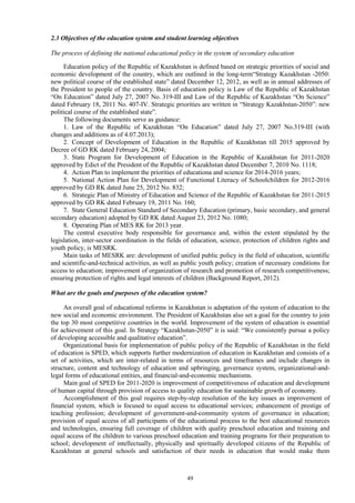 49
2.3 Objectives of the education system and student learning objectives
The process of defining the national educational policy in the system of secondary education
Education policy of the Republic of Kazakhstan is defined based on strategic priorities of social and
economic development of the country, which are outlined in the long-term“Strategy Kazakhstan -2050:
new political course of the established state” dated December 12, 2012, as well as in annual addresses of
the President to people of the country. Basis of education policy is Law of the Republic of Kazakhstan
“On Education” dated July 27, 2007 No. 319-III and Law of the Republic of Kazakhstan “On Science”
dated February 18, 2011 No. 407-IV. Strategic priorities are written in “Strategy Kazakhstan-2050”: new
political course of the established state”.
The following documents serve as guidance:
1. Law of the Republic of Kazakhstan “On Education” dated July 27, 2007 No.319-III (with
changes and additions as of 4.07.2013);
2. Concept of Development of Education in the Republic of Kazakhstan till 2015 approved by
Decree of GD RK dated February 24, 2004;
3. State Program for Development of Education in the Republic of Kazakhstan for 2011-2020
approved by Edict of the President of the Republic of Kazakhstan dated December 7, 2010 No. 1118;
4. Action Plan to implement the priorities of educationa and science for 2014-2016 years;
5. National Action Plan for Development of Functional Literacy of Schoolchildren for 2012-2016
approved by GD RK dated June 25, 2012 No. 832;
6. Strategic Plan of Ministry of Education and Science of the Republic of Kazakhstan for 2011-2015
approved by GD RK dated February 19, 2011 No. 160;
7. State General Education Standard of Secondary Education (primary, basic secondary, and general
secondary education) adopted by GD RK dated August 23, 2012 No. 1080;
8. Operating Plan of MES RK for 2013 year.
The central executive body responsible for governance and, within the extent stipulated by the
legislation, inter-sector coordination in the fields of education, science, protection of children rights and
youth policy, is MESRK.
Main tasks of MESRK are: development of unified public policy in the field of education, scientific
and scientific-and-technical activities, as well as public youth policy; creation of necessary conditions for
access to education; improvement of organization of research and promotion of research competitiveness;
ensuring protection of rights and legal interests of children (Background Report, 2012).
What are the goals and purposes of the education system?
An overall goal of educational reforms in Kazakhstan is adaptation of the system of education to the
new social and economic environment. The President of Kazakhstan also set a goal for the country to join
the top 30 most competitive countries in the world. Improvement of the system of education is essential
for achievement of this goal. In Strategy “Kazakhstan-2050” it is said: “We consistently pursue a policy
of developing accessible and qualitative education”.
Organizational basis for implementation of public policy of the Republic of Kazakhstan in the field
of education is SPED, which supports further modernization of education in Kazakhstan and consists of a
set of activities, which are inter-related in terms of resources and timeframes and include changes in
structure, content and technology of education and upbringing, governance system, organizational-and-
legal forms of educational entities, and financial-and-economic mechanisms.
Main goal of SPED for 2011-2020 is improvement of competitiveness of education and development
of human capital through provision of access to quality education for sustainable growth of economy.
Accomplishment of this goal requires step-by-step resolution of the key issues as improvement of
financial system, which is focused to equal access to educational services; enhancement of prestige of
teaching profession; development of government-and-community system of governance in education;
provision of equal access of all participants of the educational process to the best educational resources
and technologies, ensuring full coverage of children with quality preschool education and training and
equal access of the children to various preschool education and training programs for their preparation to
school; development of intellectually, physically and spiritually developed citizens of the Republic of
Kazakhstan at general schools and satisfaction of their needs in education that would make them
 