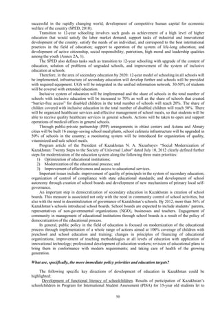 50
successful in the rapidly changing world; development of competitive human capital for economic
welfare of the country (SPED, 2010).
Transition to 12-year schooling involves such goals as achievement of a high level of higher
education that would satisfy the labor market demand, support tasks of industrial and innovational
development of the country, satisfy the needs of an individual, and correspond to the best international
practices in the field of education; support to operation of the system of life-long education; and
development of active citizenship, social responsibility, patriotism, high moral and leadership qualities
among the youth (Annex 2A, 1).
The SPED also defines tasks such as transition to 12-year schooling with upgrade of the content of
education, solution of problems of ungraded schools, and improvement of the system of inclusive
education at schools.
Therefore, in the area of secondary education by 2020: 12-year model of schooling in all schools will
be implemented, infrastructure of secondary education will develop further and schools will be provided
with required equipment. UGS will be integrated in the unified information network. 30-50% of students
will be covered with extended education.
Inclusive system of education will be implemented and the share of schools in the total number of
schools with inclusive education will be increased to 70% as well as the share of schools that created
“barrier-free access” for disabled children in the total number of schools will reach 20%. The share of
childen covered with inclusive education in the total number of disabled children will reach 50%. There
will be organized healthcare services and effective management of school meals, so that students will be
able to receive quality healthcare services in general schools. Actions will be taken to open and support
operations of medical offices in general schools.
Through public-private partnership (PPP) arrangements in oblast centers and Astana and Almaty
cities will be built 16 energy-saving school meal plants, school cafeteria infrastructure will be upgraded in
50% of schools in the country; a monitoring system will be introduced for organization of quality,
vitaminized and safe school meals.
Program article of the President of Kazakhstan N. A. Nazarbayev “Social Modernization of
Kazakhstan: Twenty Steps to the Society of Universal Labor” dated July 10, 2012 clearly defined further
steps for modernization of the education system along the following three main priorities:
1) Optimization of educational institutions;
2) Modernization of the educational process; and
3) Improvement of effectiveness and access to educational services.
Important issues include: improvement of quality of principals in the system of secondary education;
organization of control of compliance with state educational standards; and development of school
autonomy through creation of school boards and development of new mechanisms of primary local self-
governance.
An important step in democratization of secondary education in Kazakhstan is creation of school
boards. This measure is associated not only with the need in community control of school activities, but
also with the need in decentralization of governance of Kazakhstan’s schools. By 2012, more than 36% of
Kazakhstan’s schools introduced school boards. School boards are expected to include students’ parents,
representatives of non-governmental organizations (NGO), businesses and teachers. Engagement of
community in management of educational institutions through school boards is a result of the policy of
democratization of the educational process.
In general, public policy in the field of education is focused on modernization of the educational
process through implementation of a whole range of actions aimed at 100% coverage of children with
preschool and school education and training; changes in principles of financing of educational
organizations; improvement of teaching methodologies at all levels of education with application of
innovational technology; professional development of education workers; revision of educational plans to
bring them in conformance with modern requirements; and taking care of health of the growing
generation.
What are, specifically, the more immediate policy priorities and education targets?
The following specific key directions of development of education in Kazakhstan could be
highlighted:
Development of functional literacy of schoolchildren. Results of participation of Kazakhstan’s
schoolchildren in Program for International Student Assessment (PISA) for 15-year old students let to
 