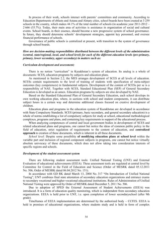 54
In process of their work, schools interact with parents’ committees and community. According to
Education Departments of oblasts and Astana and Almaty cities, school boards have been created at 3 259
schools in the country, which makes 44.1% of the total number of schools (in academic year 2011-2012 –
2 666 (35.7%). Today, their main area of activities is assistance in organization of social and cultural
events. School boards, in their essence, should become a new progressive system of school governance.
In future, they should determine schools’ development strategies, appoint key personnel, and oversee
financial performance of schools.
Governance of public schools is centralized at present, with transition to the system of governance
through school boards.
How are decision-making responsibilities distributed between the different levels of the administration
(central, state/regional, local, and school level) for each of the different education levels (pre-primary,
primary, lower secondary, upper secondary) in matters such as:
Curriculum development and assessment;
There is no notion “curriculum” in Kazakhstan’s system of education. Its analog is a whole of
documents: SCES, education programs by subjects and education plans.
As mentioned in Section 2.2, the MES arranges development of SCES at all levels of education.
SCESs contain requirements to the level of training of students with specification of meta-subject
outcomes (key competences) in fundamental subjects. Development of the content of SCESs per se is a
responsibility of NAE. Together with SCES, Standard Educational Plan (SEP) of General Secondary
Education is developed as an annex. Education programs by subjects are also developed by NAE.
Based on the Standard Educational Plan of General Secondary Education, each school develops its
own working education plan, where, in sections with school and student components, it can distribute
subject hours in a certain way and determine additional classes focused on creative development of
children.
Education plans and programs in the education system of Kazakhstan are developed in accordance
with State Compulsory Standards. SCES (primary, basic secondary, and general secondary education) is a
whole of norms establishing a list of compulsory subjects for study at school, educational methodological
complexes, programs and plans, and containing key requirements to support of the educational process.
When analyzing competences of central and local government bodies in development of SCES and
related educational plans and programs, one cannot but notice the ideas of common public policy in the
field of education, strict regulation of requirements to the content of education, and centralized
approach to creation of these documents, which is inherent in all these documents.
School level: Despite some possibility of modifying education plans at school level within the
variable part and inclusion of regional component subjects in programs, one cannot but notice virtually
absolute univocacy of these documents, which does not allow taking into consideration interests of
specific regions and schools.
Development of the student assessment system
There are following student assessment tools: Unified National Testing (UNT) and External
Evaluation of educational achievements (EEEA). These assessment tools are regulated at central level by
Committee for Control in the Field of Education and Science (Order of MESRK dated 05.12.2011
No. 506, Order of MESRK dated 06.04.2012 No. 151).
In accordance with GD RK dated March 13, 2004 No. 317 “On Introduction of Unified National
Testing”, UNT combines final state attestation of secondary education organizations and entrance exams
to secondary vocational and higher vocational educational institutions. Rules of Administration of Unified
National Testing were approved by Order of MESRK dated December 5, 2011 No. 506.
Due to adoption of SPED the External Assessment of Student Achievements (EEEA) was
introduced. It is a form of education quality monitoring, which is independent from secondary education
organizations. EEEA is held prior to UNT, i.e. upon completion of lower secondaryschool (after 9th
grade).
Timeframes of EEEA implementation are determined by the authorized body – CCFES. EEEA is
held in premises of educational organizations, where students study and is held in form of complex
 