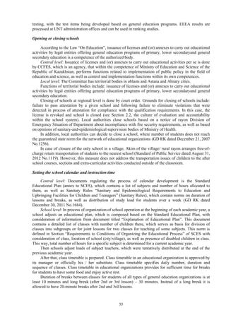 55
testing, with the test items being developed based on general education programs. EEEA results are
processed at UNT administration offices and can be used in ranking studies.
Opening or closing schools
According to the Law “On Education”, issuance of licenses and (or) annexes to carry out educational
activities by legal entities offering general education programs of primary, lower secondaryand general
secondary education is a competence of the authorized body.
Central level: Issuance of licenses and (or) annexes to carry out educational activities per se is done
by CCFES, which is an agency, that within the competence of Ministry of Education and Science of the
Republic of Kazakhstan, performs functions related to implementation of public policy in the field of
education and science, as well as control and implementation functions within its own competences.
Local level: The Committee has territorial bodies in oblasts and Astana and Almaty cities.
Functions of territorial bodies include: issuance of licenses and (or) annexes to carry out educational
activities by legal entities offering general education programs of primary, lower secondaryand general
secondary education.
Closing of schools at regional level is done by court order. Grounds for closing of schools include:
failure to pass attestation by a given school and following failure to eliminate violations that were
detected in process of attestation for compliance with the qualification requirements. In this case, the
license is revoked and school is closed (see Section 2.2, the culture of evaluation and accountability
within the school system). Local authorities close schools based on a notice of rayon Division of
Emergency Situation of Department about incompliance with fire security requirements, as well as based
on opinions of sanitary-and-epidemiological supervision bodies of Ministry of Health.
In addition, local authorities can decide to close a school, where number of students does not reach
the guaranteed state norm for the network of educational organizations (GD RK dated December 21, 2007
No.1256).
In case of closure of the only school in a village, Akim of the village/ rural rayon arranges free-of-
charge return transportation of students to the nearest school (Standard of Public Service dated August 31,
2012 No.1119). However, this measure does not address the transportation issues of children to the after
school courses, sections and extra-curricular activities conducted outside of the classroom.
Setting the school calendar and instruction time
Central level: Documents regulating the process of calendar development is the Standard
Educational Plan (annex to SCES), which contains a list of subjects and number of hours allocated to
them, as well as Sanitary Rules “Sanitary and Epidemiological Requirements to Education and
Upbringing Facilities for Children and Teenagers” (Sanitary Rules), which contain norms on duration of
lessons and breaks, as well as distribution of study load for students over a week (GD RK dated
December 30, 2011 No.1684).
School level: In process of organization of school operation at the beginning of each academic year, a
school adjusts an educational plan, which is composed based on the Standard Educational Plan, with
consideration of information from document titled “Explanation of Educational Plan”. This document
contains a detailed list of classes with number of children there, which serves as basis for division of
classes into subgroups or for joint lessons for two classes for teaching of some subjects. This norm is
defined in Section “Requirements to Conditions of Organizing the Educational Process” of SCES with
consideration of class, location of school (city/village), as well as presence of disabled children in class.
This way, total number of hours for a specific subject is determined for a current academic year.
Then schools adjust loads of subject teachers, which were tentatively distributed at the end of the
previous academic year.
After that, class timetable is prepared. Class timetable in an educational organization is approved by
its manager or officially his / her substitute. Class timetable specifies daily number, duration and
sequence of classes. Class timetable in educational organizations provides for sufficient time for breaks
for students to have some food and enjoy active rest.
Duration of breaks between classes for students of all types of general education organizations is at
least 10 minutes and long break (after 2nd or 3rd lesson) – 30 minutes. Instead of a long break it is
allowed to have 20-minute breaks after 2nd and 3rd lessons.
 