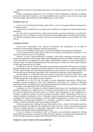 56
Duration of a lesson in educational organizations is 45 minutes (in special classes – not more than 40
minutes).
Classes in educational organizations start at 08.00 am earliest. Regardless of duration of academic
week, daily study load of students is not more than five lessons at primary school, not more than seven
lessons in middle school and not more than eight lessons in senior school.
Deciding on lass size
Central level: According to the Sanitary Rules (2011), class size for general education institutions is
25 students at most.
Regional level: Estimated class size values can be modified in accordance with requirements of local
authorities.
In senior classes of general schools, subject-oriented schools, gymnasia and lyceums, it is allowed to
decrease class size to 20 students. In case of reconstruction and capital repair of existing school facilities,
it is allowed to determine class size based on the area of classrooms and unit area per student of at least
2.25 m2
.
Grouping of students
Central level: Examinations, tests, pass-fail examinations and competitions are not held for
enrollment to the first grade of primary education organizations.
School level: Enrollment is done based on order of the manager of an educational organization.
It is not allowed to form classes based on the level of training and development of children. At the
same time, maximum class size is 25 students.
However, in case of serious difficulties in learning, a child, after consultation with parents, can be
examined by specialists of Psychology, Medical and Pedagogical Commission (PMPC). Based on opinion
of this commission, such students will study under a specific PMPC program, or will be transferred to a
correction class. It should be emphasized that all these procedures are done only with consent of parents
or other legal representatives of a child.
Enrollment to 5th, 6th, 7th, 8th, 9th grades of educational organizations offering lower secondary
education programs after completion of primary education is done by decision of a commission composed
by order of the manager of an educational organization and ensures access to all students residing in the
area served by given educational organization with consideration of interests of legal representatives.
Having said this, it is allowed to form classes based on prevailing electives (so called classes with
orientation), with the main principle of selection, besides the desire of a student, being his / her special
abilities and aptitudes in the subject of class orientation.
Enrollment to 5th, 6th, 7th, 8th, 9th grades of private educational organizations offering lower
secondary education programs is done with consideration of provisions of a contract of fee-based
educational services concluded between an educational organization and legal representatives of a student
in accordance with Standard Contract of Educational Services.
Enrollment to 10th or 11th grade of a subject-oriented school is done with consideration of interests,
aptitudes and abilities of a student when he / she chooses specialization of his / her study based on his /
her personal applications, providing consent of student’s legal representatives and availability of a
nationally recognized certificate of lower secondary education, without consideration of the area of
student’s residence. Enrollment to 10th or 11th grade of general education gymnasia and lyceums is done
according to the Charter of a gymnasium or lyceum, based on application of a student or his / her legal
representatives and providing availability of a nationally recognized certificate of lower secondary
ducation, without consideration of the area of student’s residence.
In private organizations offering fee-based educational services, relations with students and their
legal representatives are regulated with consideration of provisions of a contract of fee-based educational
services concluded between an educational organization and legal representatives of students in
accordance with Model Contract of Educational Services.
In case of rejection in enrollment to 10th or 11th grade of an educational organization offering
general education programs of general secondary education, graduate of an educational organization and
(or) his/her legal representatives apply to the authorized bodies in the field of education.
Strategies to support students with learning difficulties
 