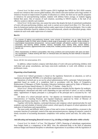 57
Central level: In their review, OECD experts (2013) highlight that SPED for 2011-2020 contains
several new initiatives that concern gifted students, elite schools and some teachers and a huge number of
initiatives focused on improvement of quality of education as a whole, but there are no specific programs
or initiatives for poor-performing students, students with abilities below average, or students lagging
behind their peers. One of reasons of such situation, according to OECD experts, is the lack of an
effective system to identify such students.
School level: At the same time, one cannot but notice that despite the lack of centralized coordination
of work with poor-performing children, such work is carried out at school level (Box 2.2). This work is
done by homeroom teachers and subject teachers under supervision of school psychologists. Also in order
to overcome difficulties faced by students in class and homework, schools run afterschool groups, where
students do such work under supervision of a teacher.
Box 2.2.
Source: JSC IAC, from school practices, 2013.
In addition, subject teachers compose individual plans of work with poor-performing children, hold
individual and group consultations, and keep extra-work notebooks to work with children on most
problematic issues.
Organising school leadership
Central level: School governance is based on the regulatory framework on education, as well as
regulations developed by MESRK or its subordinate organizations.
Operations of schools per se are run by school administrations led by a principal. School principal is
appointed based on results of a completion held in accordance with the Rules of Competitive
Replacement of Managers of Public Secondary Education Institutions approved by Order of Minister of
Education and Science dated February 21, 2012 No. 57 (further – Order No.57).
School level: Along with school principal, the administration includes his/her deputies for academic,
methodological, educational and other work (depending on type and kind of school, as well as staffing
table). Appointment of deputy principals is a prerogative of the principal and is executed by his / her
order.
Job duties of a school principal and his / her deputies are formalized in Standard Qualification
Characteristics of Teaching Positions and Equated Employees approved by Order of Minister of
Education and Science dated July 13, 2009 No. 338 (Order No.338).
Together with his/her deputies, a principal discusses and composes school operational plan for each
academic year and schedule of internal school control, which specify all aspects of school operations with
indication of timeframes and responsibilities.
The most costly and difficult, both in terms of time and in terms of responsibilities, at present is the
economic function of a principal: control of the state procurement process; signing of contracts; control of
timely execution of accounting documents; compliance with sanitary norms and rules, fire safety rules,
etc.
And allocating and managing financial resources (e.g. deciding on budget allocation within schools)
Central level: In Article 5 of Law “On Education” (2007), financing of subordinate organizations
from budget funds is a competence of the MES. Also, the authorized body in the field of education
enforces budget and financial discipline in subordinate organizations in accordance with the legislation of
For purpose of helping poor-performing students, some schools of Kazakhstan use so called Social and
Psychological Profile of a Child, which includes a whole range of parameters, such as health, family conditions,
psychological characteristics (temperament, nervous system strength, self-esteem), position in class based on
sociometry, real learning abilities (intellect, memory, learnability level, reading skills), special abilities,
hemisphere dominance, aggressiveness level, anxiety level, modality (auditory learner, visual learner, kinesthetic
learner), etc.
When characteristics of children’s personalities, their living conditions and communication with peers are taken
into consideration, it allows working with them on individual basis and selecting the best methods of education
and upbringing.
 