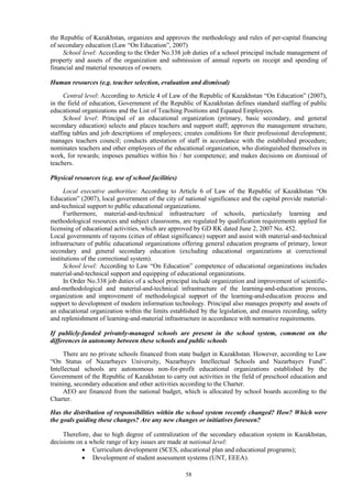 58
the Republic of Kazakhstan, organizes and approves the methodology and rules of per-capital financing
of secondary education (Law “On Education”, 2007)
School level: According to the Order No.338 job duties of a school principal include management of
property and assets of the organization and submission of annual reports on receipt and spending of
financial and material resources of owners.
Human resources (e.g. teacher selection, evaluation and dismissal)
Central level: According to Article 4 of Law of the Republic of Kazakhstan “On Education” (2007),
in the field of education, Government of the Republic of Kazakhstan defines standard staffing of public
educational organizations and the List of Teaching Positions and Equated Employees.
School level: Principal of an educational organization (primary, basic secondary, and general
secondary education) selects and places teachers and support staff; approves the management structure,
staffing tables and job descriptions of employees; creates conditions for their professional development;
manages teachers council; conducts attestation of staff in accordance with the established procedure;
nominates teachers and other employees of the educational organization, who distinguished themselves in
work, for rewards; imposes penalties within his / her competence; and makes decisions on dismissal of
teachers.
Physical resources (e.g. use of school facilities)
Local executive authorities: According to Article 6 of Law of the Republic of Kazakhstan “On
Education” (2007), local government of the city of national significance and the capital provide material-
and-technical support to public educational organizations.
Furthermore, material-and-technical infrastructure of schools, particularly learning and
methodological resources and subject classrooms, are regulated by qualification requirements applied for
licensing of educational activities, which are approved by GD RK dated June 2, 2007 No. 452.
Local governments of rayons (cities of oblast significance) support and assist with material-and-technical
infrastructure of public educational organizations offering general education programs of primary, lower
secondary and general secondary education (excluding educational organizations at correctional
institutions of the correctional system).
School level: According to Law “On Education” competence of educational organizations includes
material-and-technical support and equipping of educational organizations.
In Order No.338 job duties of a school principal include organization and improvement of scientific-
and-methodological and material-and-technical infrastructure of the learning-and-education process,
organization and improvement of methodological support of the learning-and-education process and
support to development of modern information technology. Principal also manages property and assets of
an educational organization within the limits established by the legislation, and ensures recording, safety
and replenishment of learning-and-material infrastructure in accordance with normative requirements.
If publicly-funded privately-managed schools are present in the school system, comment on the
differences in autonomy between these schools and public schools
There are no private schools financed from state budget in Kazakhstan. However, according to Law
“On Status of Nazarbayev University, Nazarbayev Intellectual Schools and Nazarbayev Fund”.
Intellectual schools are autonomous non-for-profit educational organizations established by the
Government of the Republic of Kazakhstan to carry out activities in the field of preschool education and
training, secondary education and other activities according to the Charter.
AEO are financed from the national budget, which is allocated by school boards according to the
Charter.
Has the distribution of responsibilities within the school system recently changed? How? Which were
the goals guiding these changes? Are any new changes or initiatives foreseen?
Therefore, due to high degree of centralization of the secondary education system in Kazakhstan,
decisions on a whole range of key issues are made at national level:
 Curriculum development (SCES, educational plan and educational programs);
 Development of student assessment systems (UNT, EEEA).
 