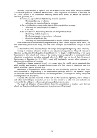 59
Moreover, most decisions at regional, local and school levels are made within relevant regulations
(Law of the Republic of Kazakhstan “On Education”, State Program of Development of Education for
2011-2020, Decrees of the Government approving various rules, norms, etc, Orders of Minister of
Education, guidelines, etc.)
At central and regional levels the following decisions are made:
 Opening and closing of schools;
 Allocating and managing financial resources.
At the level of local government and school the following decisions are made:
 Allocating and managing physical resources;
 Class sizes.
At the level of school, the following decisions can be legitimately made:
 Distributing students by classes;
 Developing strategies to support poor performers;
 Organizing school leadership;
 Allocating and managing human resources (teacher selection, evaluation and dismissal).
Such distribution of decision-making responsibilities by levels (central, regional, local, school) has
been traditionally preserved for many years and hasn’t undergone any fundamental changes in recent
years.
At the same time, there are some changes indicating at emerging trend of growing school autonomy:
Testing of operations of school boards in some educational organizations (Order of Minister of
Education and Science of the Republic of Kazakhstan No. 573 dated 27.12.2012); testing of per-capita
financing in 63 pilot schools in 5 oblasts of the country, which is expected to be implemented in all
educational organizations, excluding ungraded schools, by 2015 (new version of State Program of
Development of Education for 2011-2020), which will significantly increase school autonomy in
allocation and use of financial resources;
Possibility to allocate hours and identify extra classes within the variable part of educational plan,
which provides some autonomy to schools in development of a final version of educational plan for a
specific school for a specific academic year.
Distribution of responsibilities within schools has been traditionally preserved for many years:
school leadership is a responsibility of the administration (principal and his / her deputies). Subject
teachers work within their functional duties, and the rest personnel (according to the staffing table) work
according to their job descriptions.
Teachers, who are most successful in their work and have extensive experience, can be offered to
lead school methodological association, or, as a one-time initiative, to take over some authority and
responsibility for holding of workshops, conferences and other school events.
The extent of delegation of responsibilities from the administration to teachers varies between
schools and depends on individual management style of each specific principal.
 