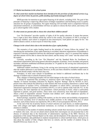 60
2.5 Market mechanisms in the school system
To what extent have market mechanisms been introduced in the provision of educational services (e.g.
degree of school choice by parents, public funding of privately-managed schools)?
SPED provides for transition to per-capita financing of all schools, excluding UGS. The goal of this
principle of financing is improving effectiveness of budget expenditures and facilitating access to quality
education for all groups of population. Per-capita financing will inevitably lead to competition between
educational institutions, as schoolchildren will have an option to choose the best school, and money will
go to school together with a student.
To what extent are parents able to choose the school their children attend?
Law “On Education” provides equality of rights of all for quality education. It means that parents
have a right to have their children attend any school in the country. For purpose of 100 % coverage of
school-age children, each school is assigned an area (microrayon). Each parent can apply for his / her
child to attend a school, in micro-rayon of which they reside.
Changes in the school choice due to the introduction of per capita funding
The normative of per capita funding based on the principle of “money follows the student”. By
introducing the mechanisms of per capita financing in secondary education organisations of Kazakhstan is
expected to develop competition between the educational organisations, since it is assumed that students
and their parents will be able to choose the best school, and the money will “come” into the school with
the student.
Currently, according to the Law “On Education” and the Standard Rules for Enrollment to
educational organisations delivering general education programs of primary, lower secondary and general
secondary education established enrollment procedure in 1-9 grades by the serving area (mircorayon) of
educational organization.
Additional student enrollment, living in the serving area (microrayon) of educational organisation,
after the student admission is not limited. However, in this case there should be available student seats in
school and should comply with the limit class size.
Nowadays, in most cases schools in Kazakhstan are limited in additional enrollment due to the
shortage of student seats in schools (Financial center).
Thus, changes in financing principles will not entail changes in the rules of school choice.
It should be mentioned that according to analytical report with findings of sociological survey
“Quality of General Secondary Education by Regions, Regions’ Ratings” held by NCESA in 2013,
parents most often indicate the following as main features that most accurately characterize a school: high
professionalism of teachers (53%), comfortable atmosphere at school (45%), convenient location of
educational organization (transport accessibility) (46.6%), as well as optimal study load (46.1%). As the
graph shows, the most important are two parameters: school proximity to home, which is particularly
important to parents, and good teachers. These items were selected by more than half of respondents.
About a third of respondents selected “Teachers treat children well”, which emphasizes specifics of
parents’ expectations from secondary school.
School prestige, equipment, staffing with teachers, no fees for tuition and availability of preparation
for the lower secondary level of education have middle positions in the ranking of factors of school
selection: each of these factors was reported by 30% to 40% of surveyed parents (NCESA, 2013).
At the end of the list of priority factors of school selection are such factors, as student population,
links with colleges and higher educational institutions, no overload, no admission tests and medical
attention to children.
Information on the number of students attending schools outside their microrayon, as well as number
of students who want , but can not attend school outside their microregion are not presented due to the
absence of statistical data in the frameworks of administrative reporting of the MES. However, for
preparation of the annual National Report on the status and development of the education system of the
Republic Kazakhstan, data published on students transportation to school and back home, which gives an
idea about the number of little villagess that have no schools, and the number of students living in
them(NCESA) (see Annex 2A, 2).
 