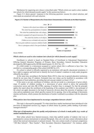 61
Mechanism for organizing new classes is described under "Which criteria are used to select students
into schools for which demand exceeds supply" in this section (see below).
Figure 2.11 shows parents’ responses to the following questions: reasons for school selection, and
what needs are actualized with such selection.
Figure 2.10. Number of Respondents who Chose Given Characteristics of Schools as the Most Important
Source: NCESA
Which criteria are used to select students into schools for which demand exceeds supply?
Enrollment to schools is based on Standard Rules of Enrollment to Educational Organizations
Offering General Education Programs of Primary, Basic Secondary, General Secondary Education
developed by MES approved by GD RK dated January 19, 2012 No. 127.
If a child resides in a microrayon assigned to a given school, this is sufficient to have him / her
enrolled to a corresponding grade of this school (GD RK No.127).
If a school is school is officially registered as an institution with specific educational orientation, it
has a right to organize and hold tests to identify the level of student’s readiness to study under programs
offered by the school.
At the same time, according to the Sanitary Rules (2011), class size in general education institutions
should be not more than 25 students. Estimated class size values can be modified in accordance with
requirements of local authorities, providing that unit area per student is at least 2.25 m2
.
If this norm is not met, enrollment of children, who do not reside in a microrayon of given school,
stops. If number of children residing in a microrayon of given school is above the permissible
construction norms and rules RK (CNR), opening of another class is arranged. For that the principle
applies the report about the enrollment at the beginning of the academic year (ОШ-1), also principal of
the school can apply document to the head of rayon/city division about the necessity of opening a new
class and an explanatory note which specifies reasons for its opening. Also to this package of documents
attaches tarification, which contains the distribution of teacher workload in accordance with the education
plan.
What policies have been implemented to encourage competition between schools?
This topic is discussed in paragraph “To what extent have market mechanisms been introduced in the
provision of educational services (e.g. degree of school choice by parents, public funding of privately-
managed schools)?”
What type of information about the quality and performance of schools is made public (e.g. results of
student standardised tests)?
Most urban schools have Internet-resources, where they publish number of students who won or
participated in various international or national Olympiads. Also, city web-sites contain information about
school that received international or national rewards. They also contain results of national competitions
“100 Best Schools”, “Best Teacher”, “Best Secondary Education Organization”. For instance, public
587
358
366
538
574
583
517
535
27
0 200 400 600 800
This is a prestigious school, it has good feedbacks
There are good conditions to preserve children's health…
Children are not overloaded with study here
This school has teachers in all subjects
This school is equipped well (special classrooms, PCs,…
This school has established links with colleges,…
This school has good population of students
Teachers in this school treat children well
Other
Number of respondents
 