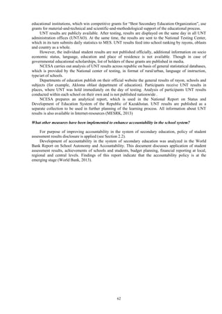 62
educational institutions, which win competitive grants for “Best Secondary Education Organization”, use
grants for material-and-technical and scientific-and-methodological support of the educational process.
UNT results are publicly available. After testing, results are displayed on the same day in all UNT
administration offices (UNTAO). At the same time, the results are sent to the National Testing Center,
which in its turn submits daily statistics to MES. UNT results feed into school ranking by rayons, oblasts
and country as a whole.
However, the individual student results are not published officially, additional information on socio
economic status, language, education and place of residence is not available. Though in case of
governmental educational scholarships, list of holders of these grants are published in media.
NCESA carries out analysis of UNT results across republic on basis of general statistatical databases,
which is provided by the National center of testing, in format of rural/urban, language of instruction,
type/art of schools.
Departments of education publish on their official website the general results of rayon, schools and
subjects (for example, Akloma oblast department of education). Participants receive UNT results in
places, where UNT was hold immediately on the day of testing. Analysis of participants UNT results
conducted within each school on their own and is not published nationwide .
NCESA prepares an analytical report, which is used in the National Report on Status and
Development of Education System of the Republic of Kazakhstan. UNT results are published as a
separate collection to be used in further planning of the learning process. All information about UNT
results is also available in Internet-resources (MESRK, 2013)
What other measures have been implemented to enhance accountability in the school system?
For purpose of improving accountability in the system of secondary education, policy of student
assessment results disclosure is applied (see Section 2.2).
Development of accountability in the system of secondary education was analyzed in the World
Bank Report on School Autonomy and Accountability. This document discusses application of student
assessment results, achievements of schools and students, budget planning, financial reporting at local,
regional and central levels. Findings of this report indicate that the accountability policy is at the
emerging stage (World Bank, 2013).
 