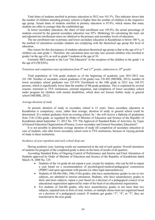 64
Total share of students enrolled in primary education in 2012 was 101.3%. This indicator shows that
the number of children attending primary schools is higher than the number of children in the respective
age group. Actual share of students enrolled in primary education is 87.6%, which means that many
students are older or younger than the established age.
In lower secondary education, the share of total enrollment was 105,9%, the actual percentage of
students covered by the general secondary education was 92%. Methology for calculating the total, net
and adjusted net enrollement ratios are identical to the primary and secondary levels of education.
The net enrollment rate in primary and lower secondary education in Kazakhstan is below 100 %, as
the method of calculation excludes students not complying with the theoretical age group this level of
education .
One reason for this discrepancy of students education theoretical age group is that at the age of 6 or 7
children can start grade 1. Therefore, the calculation does not take into account children who enrolled to
grader 1at the age of 6, as well as grade 5 students at the age of 10.
Currently MES amends to the Law "On Education" in the reception of the children to the grade 1 at
the age of 6 (NCESA).
Transition and completion rates (graduation from 9th
and 11th
grades, admission to 10th
grade)
Total population of 11th grade students as of the beginning of academic year 2011-2012 was
161 188. Number of secondary school graduates (11th grade) was 156 495 (MESRK, 2011); number of
lower secondary school graduates was 233 074. Enrollment to the 10th grade in 2012 was 144 351
persons, which is significantly lower than the number of 9th grade graduates. This is explained by several
reasons: transition to TVE institutions, external migration, and completion of lower secondary school
under program for children with mental disabilities, which does not foresee further study in general
school (MESRK, 2012).
Average duration of study
At present, duration of study in secondary school is 11 years. Since secondary education in
Kazakhstan is compulsory, exact, rather than average, duration of study in general school could be
determined. If a student graduates from an evening school, he / she will receive a diploma of graduation
from 11th (12th) grade, as regulated by Order of Minister of Education and Science of the Republic of
Kazakhstan dated September 17, 2013 No. 375 “On Approval of Standard Rules of Activities, by Types
of General Education Organizations (Primary, Lower secondary and General Secondary Education)”.
It is not possible to determine average duration of study till completion of secondary education in
case of students, who after lower secondary school went to TVE institutions, because of varying periods
of study in these institutions.
Incidence of year repetition and early school drop-out
During academic year, learning results are summarized at the end of each quarter. Overall attestation
of students for program of the completed grade is done on the basis of results of all quarters.
According Standard Rules of Ongoing Control of Performance and Interim and Final Attestation of
Students approved by Order of Minister of Education and Science of the Republic of Kazakhstan dated
March 18, 2008 No. 125:
 Students of the 1st grade do not repeat a year, except for students, who can be left to repeat
a year based on a recommendation of psychological-medical-pedagogical commission
(PMPC) and upon agreement with parents (or other legal representatives).
 Students of 5th-8th (9th), 10th (11th) grades, who have unsatisfactory grades in one or two
subjects, are admitted to interim attestation. Students, who have unsatisfactory grades in
three and more subjects, repeat a year based on a decision of a pedagogical council of an
educational organization approved by order of the head of an educational organization.
 For students of 2nd-4th grades, who have unsatisfactory grades in not more than two
subjects, repeated tests in form of oral, written, or multiple choice-tests are organized based
on a decision of a pedagogical council. If students get grades “3”, “4”, or “5”, they are
transferred to the next grade.
 