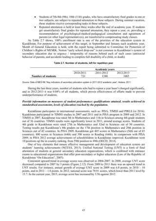 65
 Students of 5th-8th (9th), 10th (11th) grades, who have unsatisfactory final grades in one or
two subjects, are subject to repeated attestation in these subjects. During summer vacation,
these students receive corresponding tasks in these subjects.
 Repeated attestation is held at least three weeks after the end of academic year. If students
get unsatisfactory final grades for repeated attestation, they repeat a year, or, providing a
recommendation of psychological-medical-pedagogical consultation and agreement of
parents (or other legal representatives), are transferred to compensating study classes.
As Table 2.7 shows, 100% enrollment rate is one of the priorities of the education system in
Kazakhstan. For purpose of achievement of this target, in September and January each academic year,
Month of General Education is held, with the report being submitted to Committee for Protection of
Children’s Rights of MESRK. Notion “early school drop-out” is not common in Kazakhstan’s system of
secondary education due to urgency / temporality of reasons behind each of such cases (antisocial
behavior of parents, and accidents leading to complete full disability of a child, or death).
Table 2.7. Number of students, left for repetition year
Academic years
2010-2011 2011-2012 2012-2013
Number of students 721 1240 1065
Source: Date of MES RK “Key indicators of secondary education system in 2011-2012 academic year”, Astana, 2011
During the last three years, number of students who had to repeat a year hasn’t changed significantly,
and in 2012-2013 it was 0.04% of all students, which proves effectiveness of efforts made to prevent
underperformance of students.
Provide information on measures of student performance: qualifications attained, results achieved in
standardised assessments, levels of education reached by the population.
Kazakhstan participates in international assessments, such as: PISA, TIMSS and PIRLS (in 2016).
Kazakhstan participated in TIMSS studies in 2007 and 2011 and in PISA program in 2009 and 2012. In
TIMSS in 2007, Kazakhstan was rated 5th in Mathematics and 11th in Sciences among 4th grade students
out of 36 countries. TIMSS results were significantly lower in 2011, around average scores. Students of
4th grade in Kazakhstan were rated 27th in Mathematics and 32nd in Sciences out of 50 countries.
Testing results put Kazakhstan’s 8th graders on the 17th position in Mathematics and 20th position in
Sciences out of 42 countries. In PISA 2009, Kazakhstan got 405 scores in Mathematics (56th out of 65
countries), 400 scores in Sciences (64th) and 390 scores in Reading (64th). In comparison with PISA
2009, in PISA 2012 average achievements of schoolchildren in Kazakhstan improved. Kazakhstan went
10 positions up the in country ranking, from 59th position to 49th (OECD, 2014).
One of key elements that ensure effective management and development of education system are
students’ learning achievements (NCESA, 2013). Unified National Testing (UNT) is a form of final
attestation of students at general secondary education organizations, which is combined with entrance
exams to educational organizations that offer post-secondary or higher education (Law of the Republic of
Kazakhstan “On Education”, 2007).
Consistent upward trend in average scores was observed in 2004-2007. In 2008, average UNT score
decreased compared to 2007 by 3 points (Figure 2.12). From 2009 to 2011 there was an upward trend in
UNT results. For instance, annual growth of average UNT score in 2009 was 6.8 points, in 2010 – 10
points, and in 2011 – 1.8 points. In 2012, national score was 70.91 scores, which lower than 2011 level by
15.7. In the current year, 2013, average score has increased by 3.56 against 2012.
 