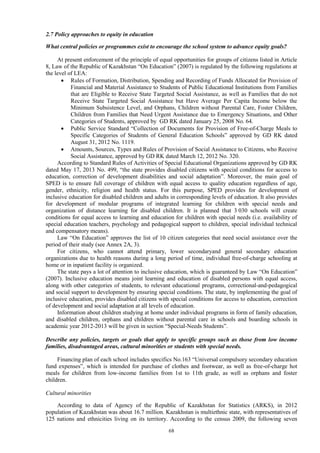 68
2.7 Policy approaches to equity in education
What central policies or programmes exist to encourage the school system to advance equity goals?
At present enforcement of the principle of equal opportunities for groups of citizens listed in Article
8, Law of the Republic of Kazakhstan “On Education” (2007) is regulated by the following regulations at
the level of LEA:
 Rules of Formation, Distribution, Spending and Recording of Funds Allocated for Provision of
Financial and Material Assistance to Students of Public Educational Institutions from Families
that are Eligible to Receive State Targeted Social Assistance, as well as Families that do not
Receive State Targeted Social Assistance but Have Average Per Capita Income below the
Minimum Subsistence Level, and Orphans, Children without Parental Care, Foster Children,
Children from Families that Need Urgent Assistance due to Emergency Situations, and Other
Categories of Students, approved by GD RK dated January 25, 2008 No. 64.
 Public Service Standard “Collection of Documents for Provision of Free-of-Charge Meals to
Specific Categories of Students of General Education Schools” approved by GD RK dated
August 31, 2012 No. 1119.
 Amounts, Sources, Types and Rules of Provision of Social Assistance to Citizens, who Receive
Social Assistance, approved by GD RK dated March 12, 2012 No. 320.
According to Standard Rules of Activities of Special Educational Organizations approved by GD RK
dated May 17, 2013 No. 499, “the state provides disabled citizens with special conditions for access to
education, correction of development disabilities and social adaptation”. Moreover, the main goal of
SPED is to ensure full coverage of children with equal access to quality education regardless of age,
gender, ethnicity, religion and health status. For this purpose, SPED provides for development of
inclusive education for disabled children and adults in corresponding levels of education. It also provides
for development of modular programs of integrated learning for children with special needs and
organization of distance learning for disabled children. It is planned that 3 030 schools will create
conditions for equal access to learning and education for children with special needs (i.e. availability of
special education teachers, psychology and pedagogical support to children, special individual technical
and compensatory means).
Law “On Education” approves the list of 10 citizen categories that need social assistance over the
period of their study (see Annex 2A, 3).
For citizens, who cannot attend primary, lower secondaryand general secondary education
organizations due to health reasons during a long period of time, individual free-of-charge schooling at
home or in inpatient facility is organized.
The state pays a lot of attention to inclusive education, which is guaranteed by Law “On Education”
(2007). Inclusive education means joint learning and education of disabled persons with equal access,
along with other categories of students, to relevant educational programs, correctional-and-pedagogical
and social support to development by ensuring special conditions. The state, by implementing the goal of
inclusive education, provides disabled citizens with special conditions for access to education, correction
of development and social adaptation at all levels of education.
Information about children studying at home under individual programs in form of family education,
and disabled children, orphans and children without parental care in schools and boarding schools in
academic year 2012-2013 will be given in section “Special-Needs Students”.
Describe any policies, targets or goals that apply to specific groups such as those from low income
families, disadvantaged areas, cultural minorities or students with special needs.
Financing plan of each school includes specifics No.163 “Universal compulsory secondary education
fund expenses”, which is intended for purchase of clothes and footwear, as well as free-of-charge hot
meals for children from low-income families from 1st to 11th grade, as well as orphans and foster
children.
Cultural minorities
According to data of Agency of the Republic of Kazakhstan for Statistics (ARKS), in 2012
population of Kazakhstan was about 16.7 million. Kazakhstan is multiethnic state, with representatives of
125 nations and ethnicities living on its territory. According to the census 2009, the following seven
 