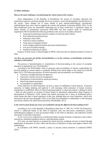 71
2.8 Main challenges
Discuss the main challenges currently facing the school system in the country.
Since independence of the Republic of Kazakhstan, the system of secondary education has
experienced numerous structural changes driven by economic, social and demographic transformations in
the society. These changes led to issues related to poor material-and-technical, learning-and-
methodological base and a need to upgrade the content and methods of learning (SPED, 2010). As the
above-mentioned issues are interrelated, addressing one of them would have a significant impact on
others. Results of international assessment PISA-2009 and their analysis made by international
organization OECD identified the following problems in the system of secondary education:
 Large gap in performance between students of rural and urban schools;
 Poor material-and-technical base;
 Studying in three shifts;
 Schools in critical condition;
 Large share of ungraded schools;
 Lack of highly qualified teachers and school administrators;
 Low level of teacher training;
 Insufficient financing of schools.
Urgency of these issues is acknowledged in SPED, which provides for phased resolution of each of
them.
Are there any pressures for further decentralisation, or on the contrary, recentralisation of decision-
making in school policy?
The process of decentralization or centralization of decision-making in the system of secondary
education is regulated by Law “On Education”.
According to the World Bank’s data on autonomy and accountability of schools, responsibility for
decision making on various matters is gradually shifting from central bodies to the school level (World
Bank, 2013). The following indicators of school autonomy and accountability were identified:
 Autonomy in budget planning and approval;
 Autonomy in human resources management;
 Participation of school board in school governance;
 School and student assessment;
 Accountability to stakeholders.
These indicators of school autonomy can have a status of established or latent policies. At present,
autonomy in budget planning and approval is still emerging, while autonomy in human resources
management is established. Status of school board participation in school governance is defined as latent
– there are pilot projects on creation of school boards in educational organizations (State Program of
Development of Education, 2010). School and student assessment has a status of established policy,
which means that there is good experience in this area, although there are some limitations, which were
discussed in the previous paragraph. Policy in the field of accountability to stakeholders is still emerging
and closely related to the school autonomy policy (World Bank, 2013).
Is the school system facing any issues of coordination among the different decision-making levels?
According to Law of the Republic of Kazakhstan dated July 27, 2007 No. 319-III “On Education”,
Article 5, authorized bodies in the field of education carry out inter-sector coordination, provide
methodological guidance to local government bodies in the field of education, and implement unified
state policy in the field of education.
At the central level competencies of authorized bodies include formation of legislative base (orders,
instructions, methodical guidances and etc.) and educational content.
LEA carry out main function to maintain the school network, coordinate activites of school through
departments of education of cities/ oblast and divisions of education of rayon and support schools with
methodology.
In accordance with SPED, currently a policy to increase school autonomy is conducted (SPED,
2010).
 