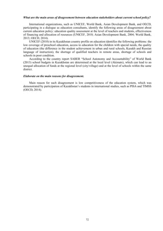 72
What are the main areas of disagreement between education stakeholders about current school policy?
International organizations, such as UNICEF, World Bank, Asian Development Bank, and OECD,
participating in a dialogue as education consultants, identify the following areas of disagreement about
current education policy: education quality assessment at the level of teachers and students, effectiveness
of financing and allocation of resources (UNICEF, 2010; Asian Development Bank, 2004; World Bank,
2013; OECD, 2014).
UNICEF (2010) in its Kazakhstan country profile on education identifies the following problems: the
low coverage of preschool education, access to education for the children with special needs, the quality
of education (the difference in the student achievement in urban and rural schools, Kazakh and Russian
language of instruction), the shortage of qualified teachers in remote areas, shortage of schools and
schools in poor condition.
According to the country report SABER “School Autonomy and Accountability” of World Bank
(2013) school budgets in Kazakhstan are determined at the local level (Akimats), which can lead to an
unequal allocation of funds at the regional level (city/village) and at the level of schools within the same
district.
Elaborate on the main reasons for disagreement.
Main reason for such disagreement is low competitiveness of the education system, which was
demonstrated by participation of Kazakhstan’s students in international studies, such as PISA and TIMSS
(OECD, 2014).
 
