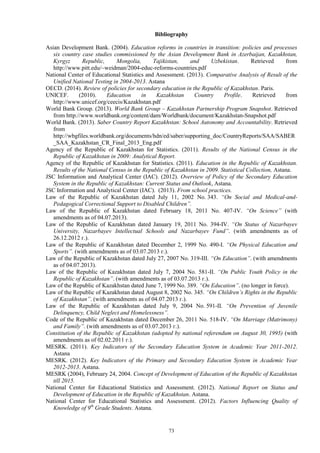 73
Bibliography
Asian Development Bank. (2004). Education reforms in countries in transition: policies and processes
six country case studies commissioned by the Asian Development Bank in Azerbaijan, Kazakhstan,
Kyrgyz Republic, Mongolia, Tajikistan, and Uzbekistan. Retrieved from
http://www.pitt.edu/~weidman/2004-educ-reforms-countries.pdf
National Center of Educational Statistics and Assessment. (2013). Comparative Analysis of Result of the
Unified National Testing in 2004-2013. Astana
OECD. (2014). Review of policies for secondary education in the Republic of Kazakhstan. Paris.
UNICEF. (2010). Education in Kazakhstan Country Profile. Retrieved from
http://www.unicef.org/ceecis/Kazakhstan.pdf
World Bank Group. (2013). World Bank Group – Kazakhstan Partnership Program Snapshot. Retrieved
from http://www.worldbank.org/content/dam/Worldbank/document/Kazakhstan-Snapshot.pdf
World Bank. (2013). Saber Country Report Kazakhstan: School Autonomy and Accountability. Retrieved
from
http://wbgfiles.worldbank.org/documents/hdn/ed/saber/supporting_doc/CountryReports/SAA/SABER
_SAA_Kazakhstan_CR_Final_2013_Eng.pdf
Agency of the Republic of Kazakhstan for Statistics. (2011). Results of the National Census in the
Republic of Kazakhstan in 2009: Analytical Report.
Agency of the Republic of Kazakhstan for Statistics. (2011). Education in the Republic of Kazakhstan.
Results of the National Census in the Republic of Kazakhstan in 2009. Statistical Collection, Astana.
JSC Information and Analytical Center (IAC). (2012). Overview of Policy of the Secondary Education
System in the Republic of Kazakhstan: Current Status and Outlook, Astana.
JSC Information and Analytical Center (IAC). (2013). From school practices.
Law of the Republic of Kazakhstan dated July 11, 2002 No. 343. “On Social and Medical-and-
Pedagogical Correctional Support to Disabled Children”.
Law of the Republic of Kazakhstan dated February 18, 2011 No. 407-IV. “On Science” (with
amendments as of 04.07.2013).
Law of the Republic of Kazakhstan dated January 19, 2011 No. 394-IV. “On Status of Nazarbayev
University, Nazarbayev Intellectual Schools and Nazarbayev Fund”. (with amendments as of
26.12.2012 г.).
Law of the Republic of Kazakhstan dated December 2, 1999 No. 490-I. “On Physical Education and
Sports”. (with amendments as of 03.07.2013 г.).
Law of the Republic of Kazakhstan dated July 27, 2007 No. 319-III. “On Education”. (with amendments
as of 04.07.2013).
Law of the Republic of Kazakhstan dated July 7, 2004 No. 581-II. “On Public Youth Policy in the
Republic of Kazakhstan”. (with amendments as of 03.07.2013 г.).
Law of the Republic of Kazakhstan dated June 7, 1999 No. 389. “On Education”. (no longer in force).
Law of the Republic of Kazakhstan dated August 8, 2002 No. 345. “On Children’s Rights in the Republic
of Kazakhstan”. (with amendments as of 04.07.2013 г.).
Law of the Republic of Kazakhstan dated July 9, 2004 No. 591-II. “On Prevention of Juvenile
Delinquency, Child Neglect and Homelessness”.
Code of the Republic of Kazakhstan dated December 26, 2011 No. 518-IV. “On Marriage (Matrimony)
and Family”. (with amendments as of 03.07.2013 г.).
Constitution of the Republic of Kazakhstan (adopted by national referendum on August 30, 1995) (with
amendments as of 02.02.2011 г.).
MESRK. (2011). Key Indicators of the Secondary Education System in Academic Year 2011-2012.
Astana
MESRK. (2012). Key Indicators of the Primary and Secondary Education System in Academic Year
2012-2013. Astana.
MESRK (2004), February 24, 2004. Concept of Development of Education of the Republic of Kazakhstan
till 2015.
National Center for Educational Statistics and Assessment. (2012). National Report on Status and
Development of Education in the Republic of Kazakhstan. Astana.
National Center for Educational Statistics and Assessment. (2012). Factors Influencing Quality of
Knowledge of 9th
Grade Students. Astana.
 