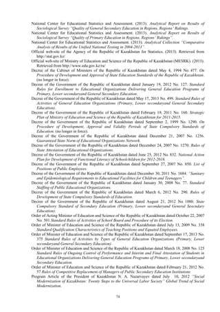 74
National Center for Educational Statistics and Assessment. (2013). Analytical Report on Results of
Sociological Survey “Quality of General Secondary Education in Regions, Regions’ Rakings.
National Center for Educational Statistics and Assessment. (2013). Analytical Report on Results of
Sociological Survey “Quality of Primary Education in Regions, Regions’ Rakings”.
National Center for Educational Statistics and Assessment. (2013). Analytical Collection “Comparative
Analysis of Results of the Unified National Testing in 2004-2013”.
Official web-site of the Agency of the Republic of Kazakhstan for Statistics. (2013). Retrieved from
http://stat.gov.kz/
Official web-site of Ministry of Education and Science of the Republic of Kazakhstan (MESRK). (2013).
Retrieved from http://www.edu.gov.kz/ru/
Decree of the Cabinet of Ministers of the Republic of Kazakhstan dated May 4, 1994 No. 477. On
Procedure of Development and Approval of State Education Standards of the Republic of Kazakhstan.
(no longer in force).
Decree of the Government of the Republic of Kazakhstan dated January 19, 2012 No. 127. Standard
Rules for Enrollment to Educational Organizations Delivering General Education Programs of
Primary, Lower secondaryand General Secondary Education.
Decree of the Government of the Republic of Kazakhstan dated May 17, 2013 No. 499. Standard Rules of
Activities of General Education Organizations (Primary, Lower secondaryand General Secondary
Education).
Decree of the Government of the Republic of Kazakhstan dated February 19, 2011 No. 160. Strategic
Plan of Ministry of Education and Science of the Republic of Kazakhstan for 2011-2015.
Decree of the Government of the Republic of Kazakhstan dated September 2, 1999 No. 1290. On
Procedure of Development, Approval and Validity Periods of State Compulsory Standards of
Education. (no longer in force).
Decree of the Government of the Republic of Kazakhstan dated December 21, 2007 No. 1256.
Guaranteed State Norm of Educational Organizations Network.
Decree of the Government of the Republic of Kazakhstan dated December 24, 2007 No. 1270. Rules of
State Attestation of Educational Organizations.
Decree of the Government of the Republic of Kazakhstan dated June 25, 2012 No. 832. National Action
Plan for Development of Functional Literacy of Schoolchildren for 2012-2016.
Decree of the Government of the Republic of Kazakhstan dated September 27, 2007 No. 850. List of
Positions of Public Employees.
Decree of the Government of the Republic of Kazakhstan dated December 30, 2011 No. 1684. “Sanitary
and Epidemiological Requirements to Educational Facilities for Children and Teenagers”.
Decree of the Government of the Republic of Kazakhstan dated January 30, 2008 No. 77. Standard
Staffing of Public Educational Organizations.
Decree of the Government of the Republic of Kazakhstan dated March 6, 2012 No. 290. Rules of
Development of State Compulsory Standards of Education.
Decree of the Government of the Republic of Kazakhstan dated August 21, 2012 No. 1080. State
Compulsory Standard of Secondary Education (Primary, Lower secondaryand General Seocndary
Education).
Order of Acting Minister of Education and Science of the Republic of Kazakhstan dated October 22, 2007
No. 501 Standard Rules of Activities of School Board and Procedure of its Election.
Order of Minister of Education and Science of the Republic of Kazakhstan dated July 13, 2009 No. 338
Standard Qualification Characteristics of Teaching Positions and Equated Employees.
Order of Minister of Education and Science of the Republic of Kazakhstan dated September 17, 2013 No.
375 Standard Rules of Activities by Types of General Education Organizations (Primary, Lower
secondaryand General Secondary Education).
Order of Minister of Education and Science of the Republic of Kazakhstan dated March 18, 2008 No. 125
Standard Rules of Ongoing Control of Performance and Interim and Final Attestation of Students in
Educational Organizations Delivering General Education Programs of Primary, Lower secondaryand
Secondary Education.
Order of Minister of Education and Science of the Republic of Kazakhstan dated February 21, 2012 No.
57 Rules of Competitive Replacement of Managers of Public Secondary Education Institutions
Program Article of the President of Kazakhstan N. A. Nazarvayev dated July 10, 2012 “Social
Modernization of Kazakhstan: Twenty Steps to the Universal Labor Society” Global Trend of Social
Modernization.
 
