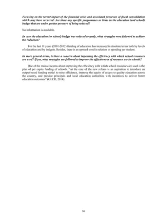 86
Focusing on the recent impact of the financial crisis and associated processes of fiscal consolidation
which may have occurred: Are there any specific programmes or items in the education (and school)
budget that are under greater pressure of being reduced?
No information is available.
In case the education (or school) budget was reduced recently, what strategies were followed to achieve
the reduction?
For the last 11 years (2001-2012) funding of education has increased in absolute terms both by levels
of education and by budgets. Besides, there is an upward trend in relation to spending per student.
In more general terms, is there a concern about improving the efficiency with which school resources
are used? If yes, what strategies are followed to improve the effectiveness of resource use in schools?
One of the main concerns about improving the efficiency with which school resources are used is the
plan of per capita funding of schools. “At the core of the new reform is an aspiration to introduce an
output-based funding model to raise efficiency, improve the equity of access to quality education across
the country, and provide principals and local education authorities with incentives to deliver better
education outcomes” (OECD, 2014).
 