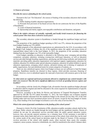87
3.2 Sources of revenue
Describe the sources of funding for the school system.
Pursuant to the Law “On Education”, the sources of funding of the secondary education shall include
the following:
1) Public funding of public education organizations;
2) Proceeds from provision of fee-based services that do not contravene the laws of the Republic
of Kazakhstan;
3) Loans of financial institutions;
4) Sponsorship and charity support, non-repayable contributions and donations, and grants.
What is the relative relevance of centrally, regionally and locally levied resources for financing the
school system? How have these evolved in recent years?
The secondary education system in Kazakhstan is funded through the republican budget and local
budgets.
The proportion of the republican budget spending in 2012 was 27%, whereas the proportion of the
local budgets funding was 73% (DFIP).
Budget programs of the educational organizations are administered by the LEA. In accordance with
the Budget Code, budgets of oblasts, the city of the republican status, the capital, and rayons (towns of
regional/oblast status) refer to the local budgets. In 2012, the proportion of the secondary education
funding from the local budgets was 73% of the total public budget.
Local budgets spending on education is allocated to the following areas: arranging and providing
compulsory secondary education, including evening-time (shift-type) education, as well as education
services provided through boarding organizations, purchasing and delivering textbooks and instructional
materials, providing public education organizations with logistical support, supplementary education for
children, education for children under special education programs, education for gifted children in special
education organizations, arranging school contests, advanced training and re-training of employees of
public organizations, free and subsidized meals for certain categories of students, etc.
There are also subsidized regions where local budget revenues are not sufficient to fund the budget
programs. Republican transfers are directed to these regions, which provides necessary financing of
schools. However, even in subsidized regions the main part of provision with resources goes to the local
budget.
To what extent are regional and local governments allowed to complement any central transfers with
their own resources? Has this led to significant differences in levels of spending between regions and
localities?
In accordance with the Article 46 of Budget Code, all transfers from the republican budget allocated
to education shall be targeted and shall be allocated to the extent required for implementation of specific
programs and initiatives.
However, according to the Rules for Review and Selection of Targeted Development Transfers
approved by GD RK No.1473 dated November 21, 2012, the local budgets can co-finance targeted
development transfers allocated from the republican budget in the amount not less than 10% of the total
funding under each new local investment project across all sectors, except for the local budget of Astana
City, where funding of the local budget investments is set to the value of not less than 3%.
What is the extent of parental contributions to the funding of the school system?
Pursuant to Article 30 of the Constitution of RK, education at public secondary schools shall be free
of charge. Public schools are funded through the local budgets and the republican transfers. Parents of
students do not pay for educational services provided under the public general education system;
however, they can provide material assistance on a voluntary basis. If this assistance is provided in
monetary terms, these funds shall arrive in a special account of the school, from which they can be used
for various needs of the school based on decisions made by the Board of Trustees. If this assistance
involves provision of the school with tangible assets, when received, these assets (for example,
computers, stereo systems, interactive whiteboards, etc.) shall be transferred to the school’s balance sheet.
 