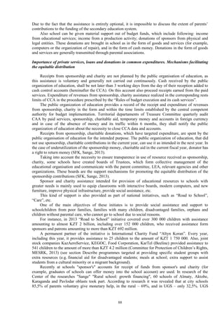 88
Due to the fact that the assistance is entirely optional, it is impossible to discuss the extent of parents’
contributions to the funding of the secondary education system.
Also school can be given material support out of budget funds, which include following: income
from educational services; income from a production activity; donations of sponsors from physical and
legal entities. These donations are brought in school as in the form of goods and services (for example,
computers or the organization of repair), and in the form of cash money. Donations in the form of goods
and services are generally transmitted through parental associations.
Importance of private services, loans and donations in common expenditures. Mechanisms facilitating
the equitable distribution
Receipts from sponsorship and charity are not planned by the public organisation of education, as
this assistance is voluntary and generally not carried out continuously. Cash received by the public
organization of education, shall be not later than 3 working days from the day of their reception added to
cash control accounts (hereinafter the CCA). On this account also proceed receipts earned from the paid
services. Expenditure of revenues from sponsorship, charity assistance realized in the corresponding rests
limits of CCA in the procedure prescribed by the “Rules of budget execution and its cash services”.
The public organization of education provides a record of the receipt and expenditure of revenues
from sponsorship, charity in the form and within the time limits established by the central competent
authority for budget implementation. Territorial departaments of Treasure Committee quarterly audit
CAA by paid services, sponsorship, charitable aid, temporary money and accounts in foreign currency
and in case of the absence of money and its traffic within 6 months, they shall notify the public
organization of education about the necessity to close CCA data and accounts.
Receipts from sponsorship, charitable donations, which have targeted expenditure, are spent by the
public organisation of education for the intended purpose. The public organization of education, that did
not use sponsorship, charitable contributions in the current year, can use it as intended in the next year. In
the case of underutilization of the sponsorship money, charitable aid in the current fiscal year, donator has
a right to return money (SFK, Sange, 2013).
Taking into account the necessity to ensure transparence in use of resource received as sponsorship,
charity, some schools have created boards of Trustees, which form collective management of the
educational organisation and communicate with the parent committee, LEA, relevant agencies and other
organizations. These boards are the support mechanisms for promoting the equitable distribution of the
sponsorship contributions (SFK, Sange, 2013).
Sponsor and charity assistance intended for provision of educational resources to schools with
greater needs is mainly used to equip classrooms with interactive boards, modern computers, and new
furniture, improve physical infrastructure, provide social assistance, etc.
This kind of support is also provided as part of national initiatives, such as “Road to School”,
“Care”, etc.
One of the main objectives of these initiates is to provide social assistance and support to
schoolchildren from poor families, families with many children, disadvantaged families, orphans and
children without parental care, who cannot go to school due to social reasons.
For instance, in 2013 “Road to School” initiative covered over 300 000 children with assistance
amounting to almost KZT 2 billion, including over 152 000 children, who received assistance form
sponsors and patrons amounting to more than KZT 692 million.
A permanent partner of the initiative is International Charity Fund “Altyn Koran”. Every year,
including this year, it provides assistance to 25 children to the amount of KZT 1 750 000. Also, joint
stock companies KazAeroService, KEGOC, Food Corporation, KarTel (Beeline) provided assistance to
541 children to the amount of more than KZT 4.2 million (Committee for Protection of Children’s Rights,
MESRK, 2013) (see section Describe programmes targeted at providing specific student groups with
extra resources (e.g. financial aid for disadvantaged students; meals at school; extra support to assist
students from a cultural minority or a migrant background).
Recently at schools "sponsor's" accounts for receipt of funds from sponsor's and charity (for
example, graduates of schools can offer money into the school account) are used. In research of the
Center of the researches "Sange" "Rural school: growth financing", 60 schools of Almaty, Aktobe,
Karaganda and Pavlodar oblasts took part. According to research it was revealed that at city schools
85,5% of parents voluntary give monetary help, in the rural – 69%, and in UGS – only 32,5%. UGS
 