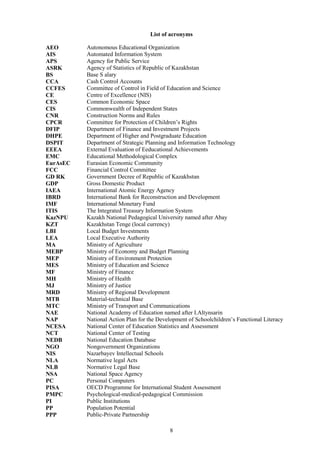8
List of acronyms
AEO Autonomous Educational Organization
AIS Automated Information System
APS Agency for Public Service
ASRK Agency of Statistics of Republic of Kazakhstan
BS Base S alary
CCA Cash Control Accounts
CCFES Committee of Control in Field of Education and Science
CE Centre of Excellence (NIS)
CES Common Economic Space
CIS Commonwealth of Independent States
CNR Construction Norms and Rules
CPCR Committee for Protection of Children’s Rights
DFIP Department of Finance and Investment Projects
DHPE Department of Higher and Postgraduate Education
DSPIT Department of Strategic Planning and Information Technology
EEEA External Evaluation of Eeducational Achievements
EMC Educational Methodological Complex
EurAsEC Eurasian Economic Community
FCC Financial Control Committee
GD RK Government Decree of Republic of Kazakhstan
GDP Gross Domestic Product
IAEA International Atomic Energy Agency
IBRD International Bank for Reconstruction and Development
IMF International Monetary Fund
ITIS The Integrated Treasury Information System
KazNPU Kazakh National Pedagogical University named after Abay
KZT Kazakhstan Tenge (local currency)
LBI Local Budget Investments
LEA Local Executive Authority
MA Ministry of Agriculture
MEBP Ministry of Economy and Budget Planning
MEP Ministry of Environment Protection
MES Ministry of Education and Science
MF Ministry of Finance
MH Ministry of Health
MJ Ministry of Justice
MRD Ministry of Regional Development
MTB Material-technical Base
MTC Ministry of Transport and Communications
NAE National Academy of Education named after I.Altynsarin
NAP National Action Plan for the Development of Schoolchildren’s Functional Literacy
NCESA National Center of Education Statistics and Assessment
NCT National Center of Testing
NEDB National Education Database
NGO Nongovernment Organizations
NIS Nazarbayev Intellectual Schools
NLA Normative legal Acts
NLB Normative Legal Base
NSA National Space Agency
PC Personal Computers
PISA OECD Programme for International Student Assessment
PMPC Psychological-medical-pedagogical Commission
PI Public Institutions
PP Population Potential
PPP Public-Private Partnership
 