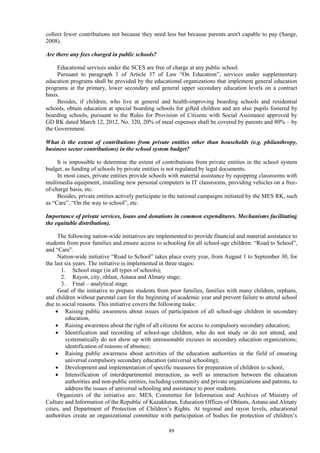 89
collect fewer contributions not because they need less but because parents aren't capable to pay (Sange,
2008).
Are there any fees charged in public schools?
Educational services under the SCES are free of charge at any public school.
Pursuant to paragraph 1 of Article 37 of Law “On Education”, services under supplementary
education programs shall be provided by the educational organizations that implement general education
programs at the primary, lower secondary and general upper secondary education levels on a contract
basis.
Besides, if children, who live at general and health-improving boarding schools and residential
schools, obtain education at special boarding schools for gifted children and are also pupils fostered by
boarding schools, pursuant to the Rules for Provision of Citizens with Social Assistance approved by
GD RK dated March 12, 2012, No. 320, 20% of meal expenses shall be covered by parents and 80% – by
the Government.
What is the extent of contributions from private entities other than households (e.g. philanthropy,
business sector contributions) in the school system budget?
It is impossible to determine the extent of contributions from private entities in the school system
budget, as funding of schools by private entities is not regulated by legal documents.
In most cases, private entities provide schools with material assistance by equipping classrooms with
multimedia equipment, installing new personal computers in IT classrooms, providing vehicles on a free-
of-charge basis, etc.
Besides, private entities actively participate in the national campaigns initiated by the MES RK, such
as “Care”, “On the way to school”, etc.
Importance of private services, loans and donations in common expenditures. Mechanisms facilitating
the equitable distribution).
The following nation-wide initiatives are implemented to provide financial and material assistance to
students from poor families and ensure access to schooling for all school-age children: “Road to School”,
and “Care”.
Nation-wide initiative “Road to School” takes place every year, from August 1 to September 30, for
the last six years. The initiative is implemented in three stages:
1. School stage (in all types of schools);
2. Rayon, city, oblast, Astana and Almaty stage;
3. Final – analytical stage.
Goal of the initiative to prepare students from poor families, families with many children, orphans,
and children without parental care for the beginning of academic year and prevent failure to attend school
due to social reasons. This initiative covers the following tasks:
 Raising public awareness about issues of participation of all school-age children in secondary
education,
 Raising awareness about the right of all citizens for access to compulsory secondary education;
 Identification and recording of school-age children, who do not study or do not attend, and
systematically do not show up with unreasonable excuses in secondary education organizations;
identification of reasons of absence;
 Raising public awareness about activities of the education authorities in the field of ensuring
universal compulsory secondary education (universal schooling);
 Development and implementation of specific measures for preparation of children to school;
 Intensification of interdepartmental interaction, as well as interaction between the education
authorities and non-public entities, including community and private organizations and patrons, to
address the issues of universal schooling and assistance to poor students.
Organizers of the initiative are: MES, Committee for Information and Archives of Ministry of
Culture and Information of the Republic of Kazakhstan, Education Offices of Oblasts, Astana and Almaty
cities, and Department of Protection of Children’s Rights. At regional and rayon levels, educational
authorities create an organizational committee with participation of bodies for protection of children’s
 