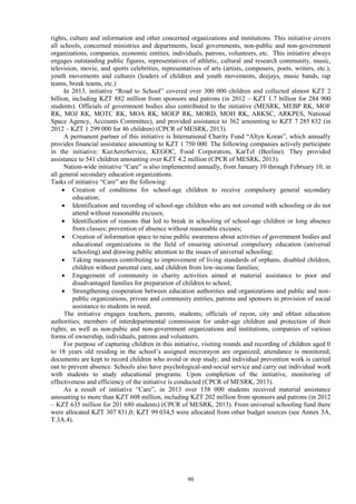 90
rights, culture and information and other concerned organizations and institutions. This initiative covers
all schools, concerned ministries and departments, local governments, non-public and non-government
organizations, companies, economic entities, individuals, patrons, volunteers, etc. This initiative always
engages outstanding public figures, representatives of athletic, cultural and research community, music,
television, movie, and sports celebrities, representatives of arts (artists, composers, poets, writers, etc.),
youth movements and cultures (leaders of children and youth movements, deejays, music bands, rap
teams, break teams, etc.)
In 2013, initiative “Road to School” covered over 300 000 children and collected almost KZT 2
billion, including KZT 882 million from sponsors and patrons (in 2012 – KZT 1.7 billion for 284 900
students). Officials of government bodies also contributed to the initiative (MESRK, MEBP RK, MOF
RK, MOJ RK, MOTC RK, MOA RK, MOEP RK, MORD, MOH RK, ARKSC, ARKPES, National
Space Agency, Accounts Committee), and provided assistance to 362 amounting to KZT 7 285 832 (in
2012 – KZT 1 299 000 for 46 children) (CPCR of MESRK, 2013).
A permanent partner of this initiative is International Charity Fund “Altyn Koran”, which annually
provides financial assistance amounting to KZT 1 750 000. The following companies actively participate
in the initiative: KazAeroService, KEGOC, Food Corporation, KarTel (Beeline). They provided
assistance to 541 children amounting over KZT 4.2 million (CPCR of MESRK, 2013).
Nation-wide initiative “Care” is also implemented annually, from January 10 through February 10, in
all general secondary education organizations.
Tasks of initiative “Care” are the following:
 Creation of conditions for school-age children to receive compulsory general secondary
education;
 Identification and recording of school-age children who are not covered with schooling or do not
attend without reasonable excuses;
 Identification of reasons that led to break in schooling of school-age children or long absence
from classes; prevention of absence without reasonable excuses;
 Creation of information space to raise public awareness about activities of government bodies and
educational organizations in the field of ensuring universal compulsory education (universal
schooling) and drawing public attention to the issues of universal schooling;
 Taking measures contributing to improvement of living standards of orphans, disabled children,
children without parental care, and children from low-income families;
 Engagement of community in charity activities aimed at material assistance to poor and
disadvantaged families for preparation of children to school;
 Strengthening cooperation between education authorities and organizations and public and non-
public organizations, private and community entities, patrons and sponsors in provision of social
assistance to students in need.
The initiative engages teachers, parents, students; officials of rayon, city and oblast education
authorities; members of interdepartmental commission for under-age children and protection of their
rights; as well as non-pubic and non-government organizations and institutions, companies of various
forms of ownership, individuals, patrons and volunteers.
For purpose of capturing children in this initiative, visiting rounds and recording of children aged 0
to 18 years old residing in the school’s assigned microrayon are organized; attendance is monitored;
documents are kept to record children who avoid or stop study; and individual prevention work is carried
out to prevent absence. Schools also have psychological-and-social service and carry out individual work
with students to study educational programs. Upon completion of the initiative, monitoring of
effectiveness and efficiency of the initiative is conducted (CPCR of MESRK, 2013).
As a result of initiative “Care”, in 2013 over 158 000 students received material assistance
amounting to more than KZT 608 million, including KZT 202 million from sponsors and patrons (in 2012
– KZT 635 million for 201 680 students) (CPCR of MESRK, 2013). From universal schooling fund there
were allocated KZT 307 831,0; KZT 99 034,5 were allocated from other budget sources (see Annex 3A,
T.3A.4).
 