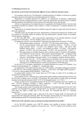 91
3.3 Planning of resource use
Describe the recent trends in the demand for different services within the education system.
In accordance with the Law "On Education" extended education of children is carried out in general
secondary education and institutions of extended education for children.
Organization of extended education for children is an organization of education, implementing
educational curricula extended education in order to meet the educational and cultural needs of students,
including children with disabilities in the interests of the individual, society and the state.
Activity of organizations of extended education is regulated by the Standard Rules of activity kinds
of extended education for children, which contains 11 kinds of institutions of extended education (see
Annex 3A, 1).
Organizations of extended education for children acquire the rights of a legal entity from the date of
their state registration.
Timetable drawn up and approved by the administration of educational education for children with
the creation of a favorable regime for students, their age characteristics, parental wishes in accordance
with the Sanitary regulations.
In 2013 year 680 (2012 – 641) extracurricular organizations of an extended education covered
countrywide 576 209 (2012 – 563 833) children, which is 23.1% (2012 – 22.9%).
In comparison with 2012 year the number of extracurricular organizations increased to 39 units:
 Schoolchildren palace and houses – 186 (2012 -175); the young tourists station – 35 (2012 -
26); the young technician station and centers of technical creativity – 24 (2012 - 21); the
young naturalist station – 18 (2012 -18); children's music school – 208 (2012- 206);
children's artistic school – 31 (2012 - 30); children's art school – 137 (2012 - 110); clubs by
interests – 23 (2012 - 24), year-round camps – 13 (2012 - 10); yard clubs (PI) – 7 (2012 -7).
 680 organizations of extended education and its structural units are located in 688 buildings,
out of which 197 (in the rural area - 80) located in typical buildings, 491 – in adapted (in the
rural area - 221), out of which 16 – in preschool, 6- in basements, 3 – rented. In 136 (in the
rural area - 66) buildings need major repairs, 1 in an emergency condition (Akmola oblast).
 67.2% (in the rural area – 59.7%) organizations are furnished with necessary equipments.
However, these equipments have not been updated for a long time. In music schools the
instruments are of 1960s production, which were purchased in 1970-1990 years.
In 266 clus of 27 non-public organizations of extended education are trained 5 979 children. 9 are
located in typical buildings, 18 – in adapted, 5 – needed major repair.
In organizations of extended education there are 16 625 teachers, with higher pedagogical education
– 9 697 (58.3%), with secondary pedagogical education – 2 269 (14%), with higher profile education –
2 718 (16%), with secondary profile education – 1 642 (10%).
In general public schools of the country there are 53 272 clubs, in which 35.1% of children are
covered with extended education.
Costs amounts for the 1 child per year is generated by public funding and through paid sections. For
the 2012-2013 academic year it was KZT 72.8 thousand. The total amount of money spent on extended
education in this period amounted to KZT 23 291 215,6 thousand (Annex 3А, Т.3А.5).
Volume of paid services toextended education for the 2011-2012 academic year in the republic was
KZT 1 553 053 thousand, including in public institutions – KZT 1 537 168 thousand, private
organizations - KZT 15 885 thousand (Annex 3A, T3A.6).
The average monthly salary of teaching staff in institutions of extended education for the 2011-2012
academic year throughout the republic amounted KZT 53.2 thousand. In public institutions located in
rural areas, this figure is higher than in the city (KZT 59.7 thousand and KZT 51.7 thousand,
respectively).
The lowest average monthly wage is observed in the cities of Almaty (KZT 41.0 thousand) and
Astana (KZT 46.6 thousand), Kostanay (KZT 46.9 thousand), Akmola (KZT 47.4 thousand) and in the
North Kazakhstan (KZT 48.3 thousand) oblasts of the country (Annex 3A, T.3A.7).
Which levels of the education system are facing increasing demand from the public?
In the 2012-2013 academic year 1 040 793 students were enrolled in primary schools, which
increased by 48 754 students compared to the previous year. 1 169 577 students were enrolled in lower
 