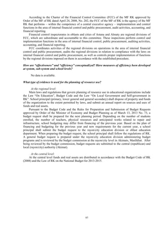 97
According to the Charter of the Financial Control Committee (FCC) of the MF RK approved by
Order of the MF of RK dated April 24, 2008, No. 202, the FCC of the MF of RK is the agency of the MF
RK that performs – within the competence of a central executive agency – implementation and control
functions in the area of internal financial control and public procurement, audit activities, accounting, and
financial reporting.
Financial control inspectorates in oblasts and cities of Astana and Almaty are regional divisions of
FCC, which are subordinate and accountable to this committee. These inspections perform control and
implementation functions in the area of internal financial control, public procurement, auditing activities,
accounting, and financial reporting.
FCC coordinates activities of the regional divisions on operations in the area of internal financial
control and public procurement, audits the regional divisions in relation to compliance with the laws on
internal financial control and public procurement, as well as controls proper implementation of functions
by the regional divisions imposed on them in accordance with the established procedure.
How are “effectiveness” and “efficiency” conceptualized? Have measures of efficiency been developed
at system, sub-system and school levels?
No data is available.
What type of evidence is used for the planning of resource use?
At the regional level:
Main laws and regulations that govern planning of resource use in educational organizations include
the Law “On Education”, Budget Code and the Law “On Local Government and Self-government in
RK”. School principal (primary, lower general and general secondary) shall dispose of property and funds
of the organization to the extent permitted by laws, and submit an annual report on sources and uses of
funds and real assets.
Pursuant to the Budget Code and the Rules for Preparation and Submission of Budget Requests
approved by Order of the Minister of Economy and Budget Planning as of March 13, 2013 No. 73, a
budget request shall be prepared for the next planning period. Depending on the number of students
enrolled, the number of teachers, physical resources and anticipated works related to repair and
infrastructure, school budgeting may differ from financing of the previous year. Based on the plan of
financing and budgeting for the previous year and new requirements for the current year, a school
principal shall submit the budget request to the rayon/city education division or oblast education
department. When preparing the budget request, the school principal shall follow the regulations of RK.
A general budget request is prepared under the rayon/city education division administering budget
programs and is reviewed by the budget commission at the rayon/city level in Akimats, Maslikhat. After
being reviewed by the budget commission, budget requests are submitted to the central (republican) and
local (rayon/city) authority (Akimat).
At the central level:
At the central level funds and real assets are distributed in accordance with the Budget Code of RK
(2008) and the Law of RK on the National Budget for 2013-2015.
 