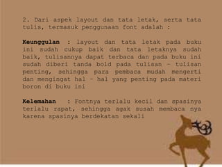 2. Dari aspek layout dan tata letak, serta tata
tulis, termasuk penggunaan font adalah :
Keunggulan : layout dan tata letak pada buku
ini sudah cukup baik dan tata letaknya sudah
baik, tulisannya dapat terbaca dan pada buku ini
sudah diberi tanda bold pada tulisan – tulisan
penting, sehingga para pembaca mudah mengerti
dan mengingat hal – hal yang penting pada materi
boron di buku ini
Kelemahan : Fontnya terlalu kecil dan spasinya
terlalu rapat, sehingga agak susah membaca nya
karena spasinya berdekatan sekali
 