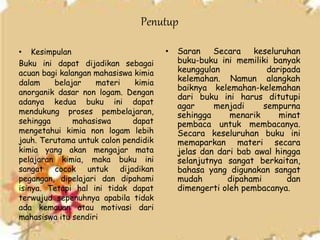 Penutup
• Kesimpulan
Buku ini dapat dijadikan sebagai
acuan bagi kalangan mahasiswa kimia
dalam belajar materi kimia
anorganik dasar non logam. Dengan
adanya kedua buku ini dapat
mendukung proses pembelajaran,
sehingga mahasiswa dapat
mengetahui kimia non logam lebih
jauh. Terutama untuk calon pendidik
kimia yang akan mengajar mata
pelajaran kimia, maka buku ini
sangat cocok untuk dijadikan
pegangan, dipelajari dan dipahami
isinya. Tetapi hal ini tidak dapat
terwujud sepenuhnya apabila tidak
ada kemauan atau motivasi dari
mahasiswa itu sendiri
• Saran Secara keseluruhan
buku-buku ini memiliki banyak
keunggulan daripada
kelemahan. Namun alangkah
baiknya kelemahan-kelemahan
dari buku ini harus ditutupi
agar menjadi sempurna
sehingga menarik minat
pembaca untuk membacanya.
Secara keseluruhan buku ini
memaparkan materi secara
jelas dan dari bab awal hingga
selanjutnya sangat berkaitan,
bahasa yang digunakan sangat
mudah dipahami dan
dimengerti oleh pembacanya.
 
